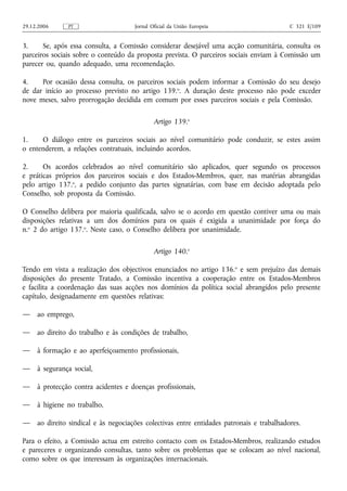 29.12.2006     PT                     Jornal Oficial da União Europeia                     C 321 E/109


3.     Se, após essa consulta, a Comissão considerar desejável uma acção comunitária, consulta os
parceiros sociais sobre o conteúdo da proposta prevista. O parceiros sociais enviam à Comissão um
parecer ou, quando adequado, uma recomendação.

4.    Por ocasião dessa consulta, os parceiros sociais podem informar a Comissão do seu desejo
de dar início ao processo previsto no artigo 139.o. A duração deste processo não pode exceder
nove meses, salvo prorrogação decidida em comum por esses parceiros sociais e pela Comissão.

                                              Artigo 139.o

1.    O diálogo entre os parceiros sociais ao nível comunitário pode conduzir, se estes assim
o entenderem, a relações contratuais, incluindo acordos.

2.     Os acordos celebrados ao nível comunitário são aplicados, quer segundo os processos
e práticas próprios dos parceiros sociais e dos Estados-Membros, quer, nas matérias abrangidas
pelo artigo 137.o, a pedido conjunto das partes signatárias, com base em decisão adoptada pelo
Conselho, sob proposta da Comissão.

O Conselho delibera por maioria qualificada, salvo se o acordo em questão contiver uma ou mais
disposições relativas a um dos domínios para os quais é exigida a unanimidade por força do
n.o 2 do artigo 137.o. Neste caso, o Conselho delibera por unanimidade.

                                              Artigo 140.o

Tendo em vista a realização dos objectivos enunciados no artigo 136. o e sem prejuízo das demais
disposições do presente Tratado, a Comissão incentiva a cooperação entre os Estados-Membros
e facilita a coordenação das suas acções nos domínios da política social abrangidos pelo presente
capítulo, designadamente em questões relativas:

—    ao emprego,

—    ao direito do trabalho e às condições de trabalho,

—    à formação e ao aperfeiçoamento profissionais,

—    à segurança social,

—    à protecção contra acidentes e doenças profissionais,

—    à higiene no trabalho,

—    ao direito sindical e às negociações colectivas entre entidades patronais e trabalhadores.

Para o efeito, a Comissão actua em estreito contacto com os Estados-Membros, realizando estudos
e pareceres e organizando consultas, tanto sobre os problemas que se colocam ao nível nacional,
como sobre os que interessam às organizações internacionais.
 