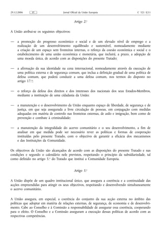 29.12.2006     PT                     Jornal Oficial da União Europeia                 C 321 E/11


                                               Artigo 2.o

A União atribui‑se os seguintes objectivos:

—    a promoção do progresso económico e social e de um elevado nível de emprego e a
     realização de um desenvolvimento equilibrado e sustentável, nomeadamente mediante
     a criação de um espaço sem fronteiras internas, o reforço da coesão económica e social e o
     estabelecimento de uma união económica e monetária, que incluirá, a prazo, a adopção de
     uma moeda única, de acordo com as disposições do presente Tratado;

—    a afirmação da sua identidade na cena internacional, nomeadamente através da execução de
     uma política externa e de segurança comum, que inclua a definição gradual de uma política de
     defesa comum, que poderá conduzir a uma defesa comum, nos termos do disposto no
     artigo 17.o;

—    o reforço da defesa dos direitos e dos interesses dos nacionais dos seus Estados-Membros,
     mediante a instituição de uma cidadania da União;

—    a manutenção e o desenvolvimento da União enquanto espaço de liberdade, de segurança e de
     justiça, em que seja assegurada a livre circulação de pessoas, em conjugação com medidas
     adequadas em matéria de controlo nas fronteiras externas, de asilo e imigração, bem como de
     prevenção e combate à criminalidade;

—    a manutenção da integralidade do acervo comunitário e o seu desenvolvimento, a fim de
     analisar em que medida pode ser necessário rever as políticas e formas de cooperação
     instituídas pelo presente Tratado, com o objectivo de garantir a eficácia dos mecanismos
     e das Instituições da Comunidade.

Os objectivos da União são alcançados de acordo com as disposições do presente Tratado e nas
condições e segundo o calendário nele previstos, respeitando o princípio da subsidiariedade, tal
como definido no artigo 5.o do Tratado que institui a Comunidade Europeia.


                                               Artigo 3.o

A União dispõe de um quadro institucional único, que assegura a coerência e a continuidade das
acções empreendidas para atingir os seus objectivos, respeitando e desenvolvendo simultaneamente
o acervo comunitário.

A União assegura, em especial, a coerência do conjunto da sua acção externa no âmbito das
políticas que adoptar em matéria de relações externas, de segurança, de economia e de desenvolvi-
mento. Cabe ao Conselho e à Comissão a responsabilidade de assegurar essa coerência, cooperando
para o efeito. O Conselho e a Comissão asseguram a execução dessas políticas de acordo com as
respectivas competências.
 