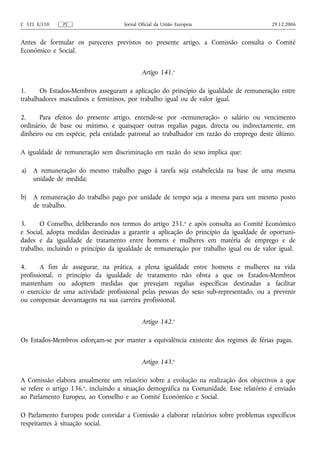 C 321 E/110    PT                    Jornal Oficial da União Europeia                    29.12.2006


Antes de formular os pareceres previstos no presente artigo, a Comissão consulta o Comité
Económico e Social.


                                             Artigo 141.o

1.     Os Estados-Membros asseguram a aplicação do princípio da igualdade de remuneração entre
trabalhadores masculinos e femininos, por trabalho igual ou de valor igual.

2.     Para efeitos do presente artigo, entende‑se por «remuneração» o salário ou vencimento
ordinário, de base ou mínimo, e quaisquer outras regalias pagas, directa ou indirectamente, em
dinheiro ou em espécie, pela entidade patronal ao trabalhador em razão do emprego deste último.

A igualdade de remuneração sem discriminação em razão do sexo implica que:

a)   A remuneração do mesmo trabalho pago à tarefa seja estabelecida na base de uma mesma
     unidade de medida;

b)   A remuneração do trabalho pago por unidade de tempo seja a mesma para um mesmo posto
     de trabalho.

3.     O Conselho, deliberando nos termos do artigo 251.o e após consulta ao Comité Económico
e Social, adopta medidas destinadas a garantir a aplicação do princípio da igualdade de oportuni-
dades e da igualdade de tratamento entre homens e mulheres em matéria de emprego e de
trabalho, incluindo o princípio da igualdade de remuneração por trabalho igual ou de valor igual.

4.      A fim de assegurar, na prática, a plena igualdade entre homens e mulheres na vida
profissional, o princípio da igualdade de tratamento não obsta a que os Estados-Membros
mantenham ou adoptem medidas que prevejam regalias específicas destinadas a facilitar
o exercício de uma actividade profissional pelas pessoas do sexo sub‑representado, ou a prevenir
ou compensar desvantagens na sua carreira profissional.


                                             Artigo 142.o

Os Estados-Membros esforçam‑se por manter a equivalência existente dos regimes de férias pagas.


                                             Artigo 143.o

A Comissão elabora anualmente um relatório sobre a evolução na realização dos objectivos a que
se refere o artigo 136.o, incluindo a situação demográfica na Comunidade. Esse relatório é enviado
ao Parlamento Europeu, ao Conselho e ao Comité Económico e Social.

O Parlamento Europeu pode convidar a Comissão a elaborar relatórios sobre problemas específicos
respeitantes à situação social.
 