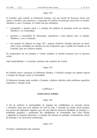 29.12.2006    PT                    Jornal Oficial da União Europeia                  C 321 E/111


                                            Artigo 144.o

O Conselho, após consulta ao Parlamento Europeu, cria um Comité da Protecção Social, com
carácter consultivo, para promover a cooperação em matéria de protecção social entre os Estados-
-Membros e com a Comissão. O Comité tem por atribuições:

—    acompanhar a situação social e a evolução das políticas de protecção social nos Estados-
     -Membros e na Comunidade,

—    promover o intercâmbio de informações, experiências e boas práticas entre os Estados-
     -Membros e com a Comissão,

—    sem prejuízo do disposto no artigo 207.o, preparar relatórios, formular pareceres ou desen-
     volver outras actividades nos domínios da sua competência, quer a pedido do Conselho ou da
     Comissão, quer por iniciativa própria.

No cumprimento do seu mandato, o Comité estabelece os devidos contactos com os parceiros
sociais.

Cada Estado-Membro e a Comissão nomeiam dois membros do Comité.

                                            Artigo 145.o

No relatório anual a apresentar ao Parlamento Europeu, a Comissão consagra um capítulo especial
à evolução da situação social na Comunidade.

O Parlamento Europeu pode convidar a Comissão a elaborar relatórios sobre problemas específicos
respeitantes à situação social.

                                           CAPÍTULO 2

                                   FUNDO SOCIAL EUROPEU


                                            Artigo 146.o

A fim de melhorar as oportunidades de emprego dos trabalhadores no mercado interno
e contribuir assim para uma melhoria do nível de vida, é instituído um Fundo Social Europeu,
nos termos das disposições seguintes, que tem por objectivo promover facilidades de emprego e a
mobilidade geográfica e profissional dos trabalhadores na Comunidade, bem como facilitar
a adaptação às mutações industriais e à evolução dos sistemas de produção, nomeadamente através
da formação e da reconversão profissionais.

                                            Artigo 147.o

O Fundo é administrado pela Comissão.
 