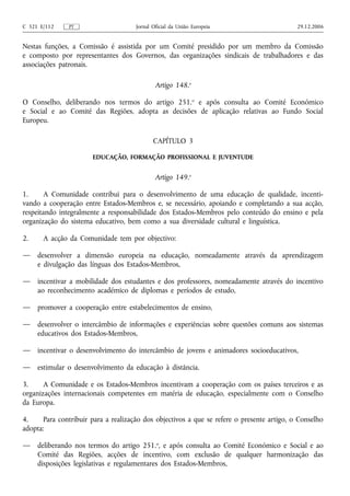 C 321 E/112    PT                     Jornal Oficial da União Europeia                      29.12.2006


Nestas funções, a Comissão é assistida por um Comité presidido por um membro da Comissão
e composto por representantes dos Governos, das organizações sindicais de trabalhadores e das
associações patronais.

                                              Artigo 148.o

O Conselho, deliberando nos termos do artigo 251.o e após consulta ao Comité Económico
e Social e ao Comité das Regiões, adopta as decisões de aplicação relativas ao Fundo Social
Europeu.

                                             CAPÍTULO 3

                       EDUCAÇÃO, FORMAÇÃO PROFISSIONAL E JUVENTUDE


                                              Artigo 149.o

1.     A Comunidade contribui para o desenvolvimento de uma educação de qualidade, incenti-
vando a cooperação entre Estados-Membros e, se necessário, apoiando e completando a sua acção,
respeitando integralmente a responsabilidade dos Estados-Membros pelo conteúdo do ensino e pela
organização do sistema educativo, bem como a sua diversidade cultural e linguística.

2.     A acção da Comunidade tem por objectivo:

—    desenvolver a dimensão europeia na educação, nomeadamente através da aprendizagem
     e divulgação das línguas dos Estados-Membros,

—    incentivar a mobilidade dos estudantes e dos professores, nomeadamente através do incentivo
     ao reconhecimento académico de diplomas e períodos de estudo,

—    promover a cooperação entre estabelecimentos de ensino,

—    desenvolver o intercâmbio de informações e experiências sobre questões comuns aos sistemas
     educativos dos Estados-Membros,

—    incentivar o desenvolvimento do intercâmbio de jovens e animadores socioeducativos,

—    estimular o desenvolvimento da educação à distância.

3.     A Comunidade e os Estados-Membros incentivam a cooperação com os países terceiros e as
organizações internacionais competentes em matéria de educação, especialmente com o Conselho
da Europa.

4.     Para contribuir para a realização dos objectivos a que se refere o presente artigo, o Conselho
adopta:

—    deliberando nos termos do artigo 251.o, e após consulta ao Comité Económico e Social e ao
     Comité das Regiões, acções de incentivo, com exclusão de qualquer harmonização das
     disposições legislativas e regulamentares dos Estados-Membros,
 