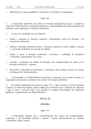 29.12.2006     PT                    Jornal Oficial da União Europeia                   C 321 E/113


—    deliberando por maioria qualificada, sob proposta da Comissão, recomendações.


                                             Artigo 150.o

1.     A Comunidade desenvolve uma política de formação profissional que apoia e completa as
acções dos Estados-Membros, respeitando plenamente a responsabilidade dos Estados-Membros pelo
conteúdo e pela organização da formação profissional.

2.     A acção da Comunidade tem por objectivo:

—    facilitar a adaptação às mutações industriais, nomeadamente através da formação e da
     reconversão profissionais,

—    melhorar a formação profissional inicial e a formação contínua, de modo a facilitar a inserção
     e a reinserção profissional no mercado de trabalho,

—    facilitar o acesso à formação profissional e incentivar a mobilidade de formadores
     e formandos, nomeadamente dos jovens,

—    estimular a cooperação em matéria de formação entre estabelecimentos de ensino ou de
     formação profissional e empresas,

—    desenvolver o intercâmbio de informações e experiências sobre questões comuns aos sistemas
     de formação dos Estados-Membros.

3.     A Comunidade e os Estados-Membros incentivam a cooperação com os países terceiros e as
organizações internacionais competentes em matéria de formação profissional.

4.      O Conselho, deliberando nos termos do artigo 251.o, e após consulta ao Comité Económico
e Social e ao Comité das Regiões, adopta medidas que contribuam para a realização dos objectivos
a que se refere o presente artigo, com exclusão de qualquer harmonização das disposições
legislativas e regulamentares dos Estados-Membros.


                                            TÍTULO XII

                                             CULTURA


                                             Artigo 151.o

1.     A Comunidade contribui para o desenvolvimento das culturas dos Estados-Membros,
respeitando a sua diversidade nacional e regional, e pondo simultaneamente em evidência
o património cultural comum.
 