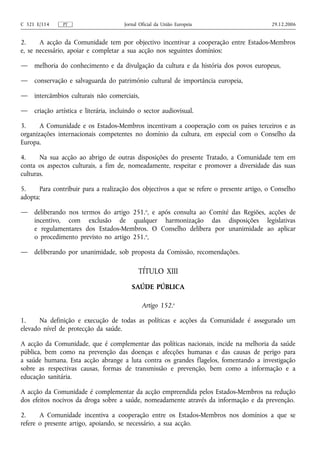 C 321 E/114     PT                      Jornal Oficial da União Europeia                    29.12.2006


2.     A acção da Comunidade tem por objectivo incentivar a cooperação entre Estados-Membros
e, se necessário, apoiar e completar a sua acção nos seguintes domínios:

—    melhoria do conhecimento e da divulgação da cultura e da história dos povos europeus,

—    conservação e salvaguarda do património cultural de importância europeia,

—    intercâmbios culturais não comerciais,

—    criação artística e literária, incluindo o sector audiovisual.

3.     A Comunidade e os Estados-Membros incentivam a cooperação com os países terceiros e as
organizações internacionais competentes no domínio da cultura, em especial com o Conselho da
Europa.

4.     Na sua acção ao abrigo de outras disposições do presente Tratado, a Comunidade tem em
conta os aspectos culturais, a fim de, nomeadamente, respeitar e promover a diversidade das suas
culturas.

5.     Para contribuir para a realização dos objectivos a que se refere o presente artigo, o Conselho
adopta:

—    deliberando nos termos do artigo 251.o, e após consulta ao Comité das Regiões, acções de
     incentivo, com exclusão de qualquer harmonização das disposições legislativas
     e regulamentares dos Estados-Membros. O Conselho delibera por unanimidade ao aplicar
     o procedimento previsto no artigo 251.o,

—    deliberando por unanimidade, sob proposta da Comissão, recomendações.

                                              TÍTULO XIII
                                           SAÚDE PÚBLICA

                                                Artigo 152.o

1.     Na definição e execução de todas as políticas e acções da Comunidade é assegurado um
elevado nível de protecção da saúde.

A acção da Comunidade, que é complementar das políticas nacionais, incide na melhoria da saúde
pública, bem como na prevenção das doenças e afecções humanas e das causas de perigo para
a saúde humana. Esta acção abrange a luta contra os grandes flagelos, fomentando a investigação
sobre as respectivas causas, formas de transmissão e prevenção, bem como a informação e a
educação sanitária.

A acção da Comunidade é complementar da acção empreendida pelos Estados-Membros na redução
dos efeitos nocivos da droga sobre a saúde, nomeadamente através da informação e da prevenção.

2.     A Comunidade incentiva a cooperação entre os Estados-Membros nos domínios a que se
refere o presente artigo, apoiando, se necessário, a sua acção.
 