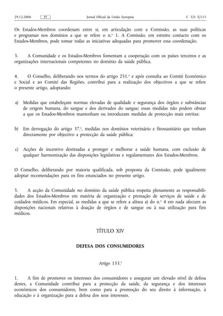 29.12.2006     PT                   Jornal Oficial da União Europeia                  C 321 E/115


Os Estados-Membros coordenam entre si, em articulação com a Comissão, as suas políticas
e programas nos domínios a que se refere o n.o 1. A Comissão, em estreito contacto com os
Estados-Membros, pode tomar todas as iniciativas adequadas para promover essa coordenação.


3.     A Comunidade e os Estados-Membros fomentam a cooperação com os países terceiros e as
organizações internacionais competentes no domínio da saúde pública.


4.     O Conselho, deliberando nos termos do artigo 251.o e após consulta ao Comité Económico
e Social e ao Comité das Regiões, contribui para a realização dos objectivos a que se refere
o presente artigo, adoptando:


a)   Medidas que estabeleçam normas elevadas de qualidade e segurança dos órgãos e substâncias
     de origem humana, do sangue e dos derivados do sangue; essas medidas não podem obstar
     a que os Estados-Membros mantenham ou introduzam medidas de protecção mais estritas;


b)   Em derrogação do artigo 37.o, medidas nos domínios veterinário e fitossanitário que tenham
     directamente por objectivo a protecção da saúde pública;


c)   Acções de incentivo destinadas a proteger e melhorar a saúde humana, com exclusão de
     qualquer harmonização das disposições legislativas e regulamentares dos Estados-Membros.


O Conselho, deliberando por maioria qualificada, sob proposta da Comissão, pode igualmente
adoptar recomendações para os fins enunciados no presente artigo.


5.     A acção da Comunidade no domínio da saúde pública respeita plenamente as responsabili-
dades dos Estados-Membros em matéria de organização e prestação de serviços de saúde e de
cuidados médicos. Em especial, as medidas a que se refere a alínea a) do n.o 4 em nada afectam as
disposições nacionais relativas à doação de órgãos e de sangue ou à sua utilização para fins
médicos.


                                          TÍTULO XIV

                               DEFESA DOS CONSUMIDORES


                                            Artigo 153.o


1.     A fim de promover os interesses dos consumidores e assegurar um elevado nível de defesa
destes, a Comunidade contribui para a protecção da saúde, da segurança e dos interesses
económicos dos consumidores, bem como para a promoção do seu direito à informação, à
educação e à organização para a defesa dos seus interesses.
 