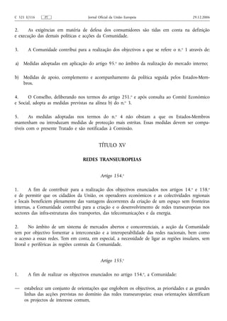 C 321 E/116    PT                    Jornal Oficial da União Europeia                     29.12.2006


2.     As exigências em matéria de defesa dos consumidores são tidas em conta na definição
e execução das demais políticas e acções da Comunidade.

3.     A Comunidade contribui para a realização dos objectivos a que se refere o n. o 1 através de:

a)   Medidas adoptadas em aplicação do artigo 95.o no âmbito da realização do mercado interno;

b)   Medidas de apoio, complemento e acompanhamento da política seguida pelos Estados-Mem-
     bros.

4.     O Conselho, deliberando nos termos do artigo 251.o e após consulta ao Comité Económico
e Social, adopta as medidas previstas na alínea b) do n.o 3.

5.      As medidas adoptadas nos termos do n.o 4 não obstam a que os Estados-Membros
mantenham ou introduzam medidas de protecção mais estritas. Essas medidas devem ser compa-
tíveis com o presente Tratado e são notificadas à Comissão.


                                            TÍTULO XV

                                  REDES TRANSEUROPEIAS


                                             Artigo 154.o

1.     A fim de contribuir para a realização dos objectivos enunciados nos artigos 14. o e 158.o
e de permitir que os cidadãos da União, os operadores económicos e as colectividades regionais
e locais beneficiem plenamente das vantagens decorrentes da criação de um espaço sem fronteiras
internas, a Comunidade contribui para a criação e o desenvolvimento de redes transeuropeias nos
sectores das infra‑estruturas dos transportes, das telecomunicações e da energia.

2.      No âmbito de um sistema de mercados abertos e concorrenciais, a acção da Comunidade
tem por objectivo fomentar a interconexão e a interoperabilidade das redes nacionais, bem como
o acesso a essas redes. Tem em conta, em especial, a necessidade de ligar as regiões insulares, sem
litoral e periféricas às regiões centrais da Comunidade.


                                             Artigo 155.o

1.     A fim de realizar os objectivos enunciados no artigo 154.o, a Comunidade:

—    estabelece um conjunto de orientações que englobem os objectivos, as prioridades e as grandes
     linhas das acções previstas no domínio das redes transeuropeias; essas orientações identificam
     os projectos de interesse comum,
 