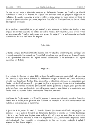 29.12.2006     PT                    Jornal Oficial da União Europeia                    C 321 E/119


De três em três anos, a Comissão apresenta ao Parlamento Europeu, ao Conselho, ao Comité
Económico e Social e ao Comité das Regiões um relatório sobre os progressos registados na
realização da coesão económica e social e sobre a forma como os vários meios previstos no
presente artigo contribuíram para esses progressos. Este relatório é acompanhado, se for caso disso,
de propostas adequadas.


Se se verificar a necessidade de acções específicas não inseridas no âmbito dos fundos, e sem
prejuízo das medidas decididas no âmbito das outras políticas da Comunidade, essas acções podem
ser aprovadas pelo Conselho, deliberando nos termos do artigo 251. o e após consulta ao Comité
Económico e Social e ao Comité das Regiões.



                                             Artigo 160.o


O Fundo Europeu de Desenvolvimento Regional tem por objectivo contribuir para a correcção dos
principais desequilíbrios regionais na Comunidade através de uma participação no desenvolvimento
e no ajustamento estrutural das regiões menos desenvolvidas e na reconversão das regiões
industriais em declínio.



                                             Artigo 161.o


Sem prejuízo do disposto no artigo 162.o, o Conselho, deliberando por unanimidade, sob proposta
da Comissão, e após parecer favorável do Parlamento Europeu e consulta ao Comité Económico
e Social e ao Comité das Regiões, define as missões, os objectivos prioritários e a organização dos
fundos com finalidade estrutural, o que pode implicar o agrupamento desses fundos. O Conselho,
deliberando nos termos do mesmo procedimento, define igualmente as regras gerais que lhes são
aplicáveis, bem como as disposições necessárias para garantir a sua eficácia e a coordenação dos
fundos entre si e com os demais instrumentos financeiros existentes.


Um Fundo de Coesão, criado pelo Conselho segundo o mesmo procedimento, contribui financeira-
mente para a realização de projectos nos domínios do ambiente e das redes transeuropeias em
matéria de infra‑estruturas de transportes.


A partir de 1 de Janeiro de 2007, o Conselho delibera por maioria qualificada, sob proposta da
Comissão e após parecer favorável do Parlamento Europeu e consulta ao Comité Económico
e Social e ao Comité das Regiões, caso tenham sido adoptadas até essa data as perspectivas
financeiras plurianuais aplicáveis a partir de 1 de Janeiro de 2007, assim como o respectivo acordo
interinstitucional. Caso contrário, o procedimento previsto no presente parágrafo é aplicável
a contar da data da sua adopção.
 