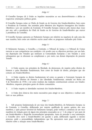 C 321 E/12     PT                    Jornal Oficial da União Europeia                     29.12.2006


                                              Artigo 4.o

O Conselho Europeu dá à União os impulsos necessários ao seu desenvolvimento e define as
respectivas orientações políticas gerais.

O Conselho Europeu reúne os Chefes de Estado ou de Governo dos Estados-Membros, bem como
o Presidente da Comissão. São assistidos pelos Ministros dos Negócios Estrangeiros dos Estados-
-Membros e por um membro da Comissão. O Conselho Europeu reúne‑se pelo menos duas vezes
por ano, sob a presidência do Chefe de Estado ou de Governo do Estado‑Membro que exercer
a presidência do Conselho.

O Conselho Europeu apresenta ao Parlamento Europeu um relatório na sequência de cada uma das
suas reuniões, bem como um relatório escrito anual sobre os progressos realizados pela União.

                                              Artigo 5.o

O Parlamento Europeu, o Conselho, a Comissão, o Tribunal de Justiça e o Tribunal de Contas
exercem as suas competências nas condições e de acordo com os objectivos previstos, por um lado,
nas disposições dos Tratados que instituem as Comunidades Europeias e nos Tratados e actos
subsequentes que os alteraram ou completaram e, por outro, nas demais disposições do presente
Tratado.

                                              Artigo 6.o

1.   A União assenta nos princípios da liberdade, da democracia, do respeito pelos direitos do
Homem e pelas liberdades fundamentais, bem como do Estado de direito, princípios que são
comuns aos Estados-Membros.

2.     A União respeita os direitos fundamentais tal como os garante a Convenção Europeia de
Salvaguarda dos Direitos do Homem e das Liberdades Fundamentais, assinada em Roma em
4 de Novembro de 1950, e tal como resultam das tradições constitucionais comuns aos Estados-
-Membros, enquanto princípios gerais do direito comunitário.

3.     A União respeita as identidades nacionais dos Estados-Membros.

4.     A União deve dotar‑se dos meios necessários para atingir os seus objectivos e realizar com
êxito as suas políticas.

                                              Artigo 7.o

1.      Sob proposta fundamentada de um terço dos Estados-Membros, do Parlamento Europeu ou
da Comissão, o Conselho, deliberando por maioria qualificada de quatro quintos dos seus
membros, e após parecer favorável do Parlamento Europeu, pode verificar a existência de um risco
manifesto de violação grave de algum dos princípios enunciados no n. o 1 do artigo 6.o por parte de
um Estado‑Membro e dirigir‑lhe recomendações apropriadas. Antes de proceder a essa constatação,
o Conselho deve ouvir o Estado‑Membro em questão e pode, deliberando segundo o mesmo
processo, pedir a personalidades independentes que lhe apresentem num prazo razoável um
relatório sobre a situação nesse Estado‑Membro.
 