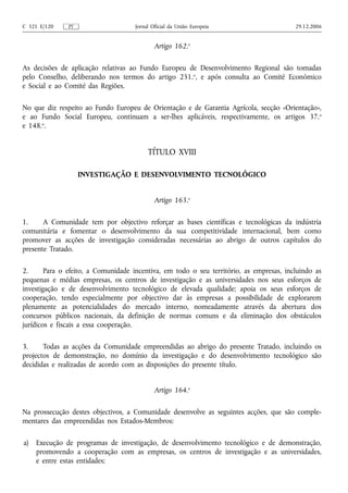 C 321 E/120    PT                    Jornal Oficial da União Europeia                    29.12.2006


                                             Artigo 162.o

As decisões de aplicação relativas ao Fundo Europeu de Desenvolvimento Regional são tomadas
pelo Conselho, deliberando nos termos do artigo 251.o, e após consulta ao Comité Económico
e Social e ao Comité das Regiões.

No que diz respeito ao Fundo Europeu de Orientação e de Garantia Agrícola, secção «Orientação»,
e ao Fundo Social Europeu, continuam a ser‑lhes aplicáveis, respectivamente, os artigos 37. o
e 148.o.


                                          TÍTULO XVIII

                    INVESTIGAÇÃO E DESENVOLVIMENTO TECNOLÓGICO


                                             Artigo 163.o

1.     A Comunidade tem por objectivo reforçar as bases científicas e tecnológicas da indústria
comunitária e fomentar o desenvolvimento da sua competitividade internacional, bem como
promover as acções de investigação consideradas necessárias ao abrigo de outros capítulos do
presente Tratado.

2.      Para o efeito, a Comunidade incentiva, em todo o seu território, as empresas, incluindo as
pequenas e médias empresas, os centros de investigação e as universidades nos seus esforços de
investigação e de desenvolvimento tecnológico de elevada qualidade; apoia os seus esforços de
cooperação, tendo especialmente por objectivo dar às empresas a possibilidade de explorarem
plenamente as potencialidades do mercado interno, nomeadamente através da abertura dos
concursos públicos nacionais, da definição de normas comuns e da eliminação dos obstáculos
jurídicos e fiscais a essa cooperação.

3.     Todas as acções da Comunidade empreendidas ao abrigo do presente Tratado, incluindo os
projectos de demonstração, no domínio da investigação e do desenvolvimento tecnológico são
decididas e realizadas de acordo com as disposições do presente título.


                                             Artigo 164.o

Na prossecução destes objectivos, a Comunidade desenvolve as seguintes acções, que são comple-
mentares das empreendidas nos Estados-Membros:

a)   Execução de programas de investigação, de desenvolvimento tecnológico e de demonstração,
     promovendo a cooperação com as empresas, os centros de investigação e as universidades,
     e entre estas entidades;
 