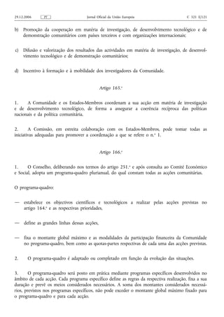 29.12.2006     PT                     Jornal Oficial da União Europeia                   C 321 E/121


b)   Promoção da cooperação em matéria de investigação, de desenvolvimento tecnológico e de
     demonstração comunitários com países terceiros e com organizações internacionais;


c)   Difusão e valorização dos resultados das actividades em matéria de investigação, de desenvol-
     vimento tecnológico e de demonstração comunitários;


d)   Incentivo à formação e à mobilidade dos investigadores da Comunidade.


                                               Artigo 165.o


1.    A Comunidade e os Estados-Membros coordenam a sua acção em matéria de investigação
e de desenvolvimento tecnológico, de forma a assegurar a coerência recíproca das políticas
nacionais e da política comunitária.


2.      A Comissão, em estreita colaboração com os Estados-Membros, pode tomar todas as
iniciativas adequadas para promover a coordenação a que se refere o n. o 1.


                                               Artigo 166.o


1.     O Conselho, deliberando nos termos do artigo 251.o e após consulta ao Comité Económico
e Social, adopta um programa‑quadro plurianual, do qual constam todas as acções comunitárias.


O programa‑quadro:


—    estabelece os objectivos científicos e tecnológicos a realizar pelas acções previstas no
     artigo 164.o e as respectivas prioridades,


—    define as grandes linhas dessas acções,


—    fixa o montante global máximo e as modalidades da participação financeira da Comunidade
     no programa‑quadro, bem como as quotas‑partes respectivas de cada uma das acções previstas.


2.     O programa‑quadro é adaptado ou completado em função da evolução das situações.


3.      O programa‑quadro será posto em prática mediante programas específicos desenvolvidos no
âmbito de cada acção. Cada programa específico define as regras da respectiva realização, fixa a sua
duração e prevê os meios considerados necessários. A soma dos montantes considerados necessá-
rios, previstos nos programas específicos, não pode exceder o montante global máximo fixado para
o programa‑quadro e para cada acção.
 