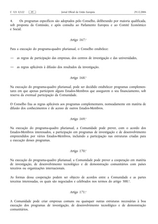 C 321 E/122    PT                     Jornal Oficial da União Europeia                    29.12.2006


4.     Os programas específicos são adoptados pelo Conselho, deliberando por maioria qualificada,
sob proposta da Comissão, e após consulta ao Parlamento Europeu e ao Comité Económico
e Social.


                                              Artigo 167.o

Para a execução do programa‑quadro plurianual, o Conselho estabelece:

—    as regras de participação das empresas, dos centros de investigação e das universidades,

—    as regras aplicáveis à difusão dos resultados da investigação.


                                              Artigo 168.o

Na execução do programa‑quadro plurianual, pode ser decidido estabelecer programas complemen-
tares em que apenas participem alguns Estados-Membros que assegurem o seu financiamento, sob
reserva da eventual participação da Comunidade.

O Conselho fixa as regras aplicáveis aos programas complementares, nomeadamente em matéria de
difusão dos conhecimentos e de acesso de outros Estados-Membros.


                                              Artigo 169.o

Na execução do programa‑quadro plurianual, a Comunidade pode prever, com o acordo dos
Estados-Membros interessados, a participação em programas de investigação e de desenvolvimento
empreendidos por vários Estados-Membros, incluindo a participação nas estruturas criadas para
a execução desses programas.


                                              Artigo 170.o

Na execução do programa‑quadro plurianual, a Comunidade pode prever a cooperação em matéria
de investigação, de desenvolvimento tecnológico e de demonstração comunitários com países
terceiros ou organizações internacionais.

As formas dessa cooperação podem ser objecto de acordos entre a Comunidade e as partes
terceiras interessadas, os quais são negociados e celebrados nos termos do artigo 300. o.


                                              Artigo 171.o

A Comunidade pode criar empresas comuns ou quaisquer outras estruturas necessárias à boa
execução dos programas de investigação, de desenvolvimento tecnológico e de demonstração
comunitários.
 