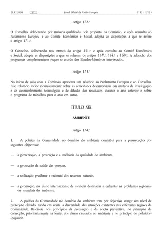 29.12.2006     PT                     Jornal Oficial da União Europeia                 C 321 E/123


                                              Artigo 172.o

O Conselho, deliberando por maioria qualificada, sob proposta da Comissão, e após consulta ao
Parlamento Europeu e ao Comité Económico e Social, adopta as disposições a que se refere
o artigo 171.o.

O Conselho, deliberando nos termos do artigo 251.o, e após consulta ao Comité Económico
e Social, adopta as disposições a que se referem os artigos 167. o, 168.o e 169.o. A adopção dos
programas complementares requer o acordo dos Estados-Membros interessados.


                                              Artigo 173.o

No início de cada ano, a Comissão apresenta um relatório ao Parlamento Europeu e ao Conselho.
Esse relatório incide nomeadamente sobre as actividades desenvolvidas em matéria de investigação
e de desenvolvimento tecnológico e de difusão dos resultados durante o ano anterior e sobre
o programa de trabalhos para o ano em curso.


                                            TÍTULO XIX

                                              AMBIENTE


                                              Artigo 174.o

1.     A política da Comunidade no domínio do ambiente contribui para a prossecução dos
seguintes objectivos:

—    a preservação, a protecção e a melhoria da qualidade do ambiente,

—    a protecção da saúde das pessoas,

—    a utilização prudente e racional dos recursos naturais,

—    a promoção, no plano internacional, de medidas destinadas a enfrentar os problemas regionais
     ou mundiais do ambiente.

2.     A política da Comunidade no domínio do ambiente tem por objectivo atingir um nível de
protecção elevado, tendo em conta a diversidade das situações existentes nas diferentes regiões da
Comunidade. Baseia‑se nos princípios da precaução e da acção preventiva, no princípio da
correcção, prioritariamente na fonte, dos danos causados ao ambiente e no princípio do poluidor-
-pagador.
 