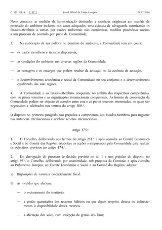 C 321 E/124    PT                     Jornal Oficial da União Europeia                    29.12.2006


Neste contexto, as medidas de harmonização destinadas a satisfazer exigências em matéria de
protecção do ambiente incluem, nos casos adequados, uma cláusula de salvaguarda autorizando os
Estados-Membros a tomar, por razões ambientais não económicas, medidas provisórias sujeitas
a um processo de controlo por parte da Comunidade.

3.     Na elaboração da sua política no domínio do ambiente, a Comunidade tem em conta:

—    os dados científicos e técnicos disponíveis,

—    as condições do ambiente nas diversas regiões da Comunidade,

—    as vantagens e os encargos que podem resultar da actuação ou da ausência de actuação,

—    o desenvolvimento económico e social da Comunidade no seu conjunto e o desenvolvimento
     equilibrado das suas regiões.

4.    A Comunidade e os Estados-Membros cooperam, no âmbito das respectivas competências,
com os países terceiros e as organizações internacionais competentes. As formas de cooperação da
Comunidade podem ser objecto de acordos entre esta e as partes terceiras interessadas, os quais são
negociados e celebrados nos termos do artigo 300.o.

O disposto no primeiro parágrafo não prejudica a competência dos Estados-Membros para negociar
nas instâncias internacionais e celebrar acordos internacionais.


                                              Artigo 175.o

1.     O Conselho, deliberando nos termos do artigo 251.o e após consulta ao Comité Económico
e Social e ao Comité das Regiões, estabelece as acções a empreender pela Comunidade para realizar
os objectivos previstos no artigo 174.o.

2.     Em derrogação do processo de decisão previsto no n.o 1 e sem prejuízo do disposto no
artigo 95.o, o Conselho, deliberando por unanimidade, sob proposta da Comissão e após consulta
ao Parlamento Europeu, ao Comité Económico e Social e ao Comité das Regiões, adopta:

a)   Disposições de natureza essencialmente fiscal;

b)   As medidas que afectem:

     —    o ordenamento do território,

     —    a gestão quantitativa dos recursos hídricos ou que digam respeito, directa ou indirecta-
          mente, à disponibilidade desses recursos,

     —    a afectação dos solos, com excepção da gestão dos lixos;
 
