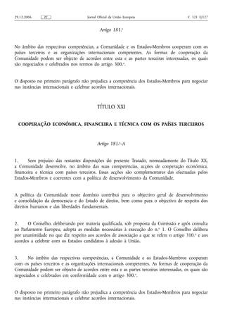 29.12.2006     PT                    Jornal Oficial da União Europeia                   C 321 E/127


                                             Artigo 181.o


No âmbito das respectivas competências, a Comunidade e os Estados-Membros cooperam com os
países terceiros e as organizações internacionais competentes. As formas de cooperação da
Comunidade podem ser objecto de acordos entre esta e as partes terceiras interessadas, os quais
são negociados e celebrados nos termos do artigo 300.o.


O disposto no primeiro parágrafo não prejudica a competência dos Estados-Membros para negociar
nas instâncias internacionais e celebrar acordos internacionais.



                                           TÍTULO XXI


  COOPERAÇÃO ECONÓMICA, FINANCEIRA E TÉCNICA COM OS PAÍSES TERCEIROS



                                           Artigo 181.o‑A


1.     Sem prejuízo das restantes disposições do presente Tratado, nomeadamente do Título XX,
a Comunidade desenvolve, no âmbito das suas competências, acções de cooperação económica,
financeira e técnica com países terceiros. Essas acções são complementares das efectuadas pelos
Estados-Membros e coerentes com a política de desenvolvimento da Comunidade.


A política da Comunidade neste domínio contribui para o objectivo geral de desenvolvimento
e consolidação da democracia e do Estado de direito, bem como para o objectivo de respeito dos
direitos humanos e das liberdades fundamentais.


2.     O Conselho, deliberando por maioria qualificada, sob proposta da Comissão e após consulta
ao Parlamento Europeu, adopta as medidas necessárias à execução do n. o 1. O Conselho delibera
por unanimidade no que diz respeito aos acordos de associação a que se refere o artigo 310. o e aos
acordos a celebrar com os Estados candidatos à adesão à União.


3.    No âmbito das respectivas competências, a Comunidade e os Estados-Membros cooperam
com os países terceiros e as organizações internacionais competentes. As formas de cooperação da
Comunidade podem ser objecto de acordos entre esta e as partes terceiras interessadas, os quais são
negociados e celebrados em conformidade com o artigo 300.o.


O disposto no primeiro parágrafo não prejudica a competência dos Estados-Membros para negociar
nas instâncias internacionais e celebrar acordos internacionais.
 