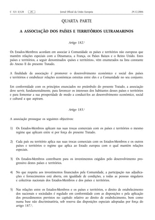 C 321 E/128    PT                     Jornal Oficial da União Europeia                       29.12.2006


                                       QUARTA PARTE

       A ASSOCIAÇÃO DOS PAÍSES E TERRITÓRIOS ULTRAMARINOS

                                              Artigo 182.o

Os Estados-Membros acordam em associar à Comunidade os países e territórios não europeus que
mantêm relações especiais com a Dinamarca, a França, os Países Baixos e o Reino Unido. Estes
países e territórios, a seguir denominados «países e territórios», vêm enumerados na lista constante
do Anexo II do presente Tratado.

A finalidade da associação é promover o desenvolvimento económico e social dos países
e territórios e estabelecer relações económicas estreitas entre eles e a Comunidade no seu conjunto.

Em conformidade com os princípios enunciados no preâmbulo do presente Tratado, a associação
deve servir, fundamentalmente, para favorecer os interesses dos habitantes desses países e territórios
e para fomentar a sua prosperidade de modo a conduzi‑los ao desenvolvimento económico, social
e cultural a que aspiram.


                                              Artigo 183.o

A associação prossegue os seguintes objectivos:

1)   Os Estados-Membros aplicam nas suas trocas comerciais com os países e territórios o mesmo
     regime que aplicam entre si por força do presente Tratado.

2)   Cada país ou território aplica nas suas trocas comerciais com os Estados-Membros e os outros
     países e territórios o regime que aplica ao Estado europeu com o qual mantém relações
     especiais.

3)   Os Estados-Membros contribuem para os investimentos exigidos pelo desenvolvimento pro-
     gressivo destes países e territórios.

4)   No que respeita aos investimentos financiados pela Comunidade, a participação nas adjudica-
     ções e fornecimentos está aberta, em igualdade de condições, a todas as pessoas singulares
     e colectivas nacionais dos Estados-Membros e dos países e territórios.

5)   Nas relações entre os Estados-Membros e os países e territórios, o direito de estabelecimento
     dos nacionais e sociedades é regulado em conformidade com as disposições e pela aplicação
     dos procedimentos previstos no capítulo relativo ao direito de estabelecimento, bem como
     numa base não discriminatória, sob reserva das disposições especiais adoptadas por força do
     artigo 187.o.
 
