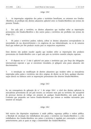 29.12.2006     PT                     Jornal Oficial da União Europeia                  C 321 E/129


                                              Artigo 184.o


1.     As importações originárias dos países e territórios beneficiam, ao entrarem nos Estados-
-Membros, da proibição dos direitos aduaneiros aplicável entre os Estados-Membros nos termos do
presente Tratado.


2.     Em cada país e território, os direitos aduaneiros que incidam sobre as importações
provenientes dos Estados-Membros e dos outros países e territórios são proibidos nos termos do
artigo 25.o.


3.      Os países e territórios podem, todavia, cobrar os direitos aduaneiros correspondentes às
necessidades do seu desenvolvimento e às exigências da sua industrialização, ou os de natureza
fiscal que tenham por fim produzir receita para os respectivos orçamentos.


Estes direitos não podem exceder aqueles que incidam sobre as importações dos produtos
provenientes do Estado-Membro com o qual cada país ou território mantém relações especiais.


4.     O disposto no n.o 2 não é aplicável aos países e territórios que, por força das obrigações
internacionais especiais a que se encontram vinculados, já apliquem uma pauta aduaneira não
discriminatória.


5.    A introdução ou modificação de direitos aduaneiros que incidem sobre as mercadorias
importadas pelos países e territórios não deve originar, de direito ou de facto, qualquer discrimi-
nação directa ou indirecta entre as importações provenientes dos diversos Estados-Membros.


                                              Artigo 185.o


Se, em consequência da     aplicação do n.o 1 do artigo 184.o, o nível dos direitos aplicáveis às
mercadorias provenientes   de um país terceiro, ao entrarem num país ou território, for susceptível
de provocar desvios de     tráfego em prejuízo de qualquer Estado-Membro, este pode pedir à
Comissão que proponha      aos outros Estados-Membros que tomem as medidas necessárias para
sanarem tal situação.


                                              Artigo 186.o


Sob reserva das disposições respeitantes à saúde pública, segurança pública e ordem pública,
a liberdade de circulação dos trabalhadores dos países e territórios nos Estados-Membros e a dos
trabalhadores dos Estados-Membros nos países e territórios é regulada por convenções a celebrar
posteriormente, para as quais se exige a unanimidade dos Estados-Membros.
 