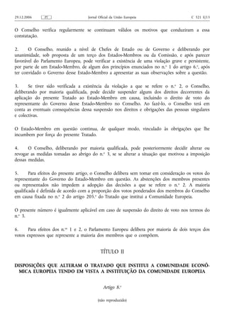 29.12.2006     PT                   Jornal Oficial da União Europeia                    C 321 E/13


O Conselho verifica regularmente se continuam válidos os motivos que conduziram a essa
constatação.

2.     O Conselho, reunido a nível de Chefes de Estado ou de Governo e deliberando por
unanimidade, sob proposta de um terço dos Estados-Membros ou da Comissão, e após parecer
favorável do Parlamento Europeu, pode verificar a existência de uma violação grave e persistente,
por parte de um Estado‑Membro, de algum dos princípios enunciados no n. o 1 do artigo 6.o, após
ter convidado o Governo desse Estado‑Membro a apresentar as suas observações sobre a questão.

3.     Se tiver sido verificada a existência da violação a que se refere o n. o 2, o Conselho,
deliberando por maioria qualificada, pode decidir suspender alguns dos direitos decorrentes da
aplicação do presente Tratado ao Estado‑Membro em causa, incluindo o direito de voto do
representante do Governo desse Estado‑Membro no Conselho. Ao fazê‑lo, o Conselho terá em
conta as eventuais consequências dessa suspensão nos direitos e obrigações das pessoas singulares
e colectivas.

O Estado‑Membro em questão continua, de qualquer modo, vinculado às obrigações que lhe
incumbem por força do presente Tratado.

4.     O Conselho, deliberando por maioria qualificada, pode posteriormente decidir alterar ou
revogar as medidas tomadas ao abrigo do n.o 3, se se alterar a situação que motivou a imposição
dessas medidas.

5.      Para efeitos do presente artigo, o Conselho delibera sem tomar em consideração os votos do
representante do Governo do Estado‑Membro em questão. As abstenções dos membros presentes
ou representados não impedem a adopção das decisões a que se refere o n. o 2. A maioria
qualificada é definida de acordo com a proporção dos votos ponderados dos membros do Conselho
em causa fixada no n.o 2 do artigo 205.o do Tratado que institui a Comunidade Europeia.

O presente número é igualmente aplicável em caso de suspensão do direito de voto nos termos do
n.o 3.

6.     Para efeitos dos n.os 1 e 2, o Parlamento Europeu delibera por maioria de dois terços dos
votos expressos que represente a maioria dos membros que o compõem.


                                            TÍTULO II

DISPOSIÇÕES QUE ALTERAM O TRATADO QUE INSTITUI A COMUNIDADE ECONÓ-
 MICA EUROPEIA TENDO EM VISTA A INSTITUIÇÃO DA COMUNIDADE EUROPEIA


                                             Artigo 8.o

                                          (não reproduzido)
 