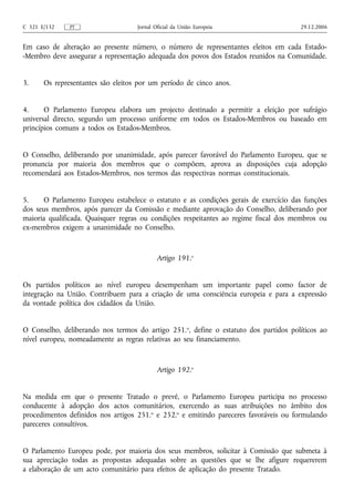 C 321 E/132    PT                   Jornal Oficial da União Europeia                  29.12.2006


Em caso de alteração ao presente número, o número de representantes eleitos em cada Estado-
-Membro deve assegurar a representação adequada dos povos dos Estados reunidos na Comunidade.


3.     Os representantes são eleitos por um período de cinco anos.


4.     O Parlamento Europeu elabora um projecto destinado a permitir a eleição por sufrágio
universal directo, segundo um processo uniforme em todos os Estados-Membros ou baseado em
princípios comuns a todos os Estados-Membros.


O Conselho, deliberando por unanimidade, após parecer favorável do Parlamento Europeu, que se
pronuncia por maioria dos membros que o compõem, aprova as disposições cuja adopção
recomendará aos Estados-Membros, nos termos das respectivas normas constitucionais.


5.    O Parlamento Europeu estabelece o estatuto e as condições gerais de exercício das funções
dos seus membros, após parecer da Comissão e mediante aprovação do Conselho, deliberando por
maioria qualificada. Quaisquer regras ou condições respeitantes ao regime fiscal dos membros ou
ex‑membros exigem a unanimidade no Conselho.



                                            Artigo 191.o


Os partidos políticos ao nível europeu desempenham um importante papel como factor de
integração na União. Contribuem para a criação de uma consciência europeia e para a expressão
da vontade política dos cidadãos da União.


O Conselho, deliberando nos termos do artigo 251.o, define o estatuto dos partidos políticos ao
nível europeu, nomeadamente as regras relativas ao seu financiamento.



                                            Artigo 192.o


Na medida em que o presente Tratado o prevê, o Parlamento Europeu participa no processo
conducente à adopção dos actos comunitários, exercendo as suas atribuições no âmbito dos
procedimentos definidos nos artigos 251.o e 252.o e emitindo pareceres favoráveis ou formulando
pareceres consultivos.


O Parlamento Europeu pode, por maioria dos seus membros, solicitar à Comissão que submeta à
sua apreciação todas as propostas adequadas sobre as questões que se lhe afigure requererem
a elaboração de um acto comunitário para efeitos de aplicação do presente Tratado.
 