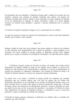 29.12.2006     PT                    Jornal Oficial da União Europeia                    C 321 E/133


                                             Artigo 193.o


No desempenho das suas atribuições, o Parlamento Europeu pode, a pedido de um quarto dos seus
membros, constituir uma comissão de inquérito temporária para analisar, sem prejuízo das
atribuições conferidas pelo presente Tratado a outras instituições ou órgãos, alegações de infracção
ou de má administração na aplicação do direito comunitário, excepto se os factos alegados
estiverem em instância numa jurisdição e enquanto o processo jurisdicional não se encontrar
concluído.


A Comissão de inquérito temporária extingue‑se com a apresentação do seu relatório.


As regras de exercício do direito de inquérito são determinadas de comum acordo pelo Parlamento
Europeu, pelo Conselho e pela Comissão.


                                             Artigo 194.o


Qualquer cidadão da União, bem como qualquer outra pessoa singular ou colectiva com residência
ou sede estatutária num Estado-Membro, tem o direito de apresentar, a título individual ou em
associação com outros cidadãos ou pessoas, petições ao Parlamento Europeu sobre qualquer
questão que se integre nos domínios de actividade da Comunidade e lhe diga directamente respeito.


                                             Artigo 195.o


1.     O Parlamento Europeu nomeia um Provedor de Justiça, com poderes para receber queixas
apresentadas por qualquer cidadão da União ou por qualquer pessoa singular ou colectiva com
residência ou sede estatutária num Estado-Membro e respeitantes a casos de má administração na
actuação das instituições ou organismos comunitários, com excepção do Tribunal de Justiça e do
Tribunal de Primeira Instância no exercício das respectivas funções jurisdicionais.


De acordo com a sua missão, o Provedor de Justiça procede aos inquéritos que considere
justificados, quer por iniciativa própria, quer com base nas queixas que lhe tenham sido
apresentadas, directamente ou por intermédio de um membro do Parlamento Europeu, salvo se os
factos invocados forem ou tiverem sido objecto de processo jurisdicional. Sempre que o Provedor
de Justiça constate uma situação de má administração, apresenta o assunto à instituição em causa,
que dispõe de um prazo de três meses para lhe apresentar a sua posição. O Provedor de Justiça
envia seguidamente um relatório ao Parlamento Europeu e à instituição em causa. A pessoa que
apresentou a queixa é informada do resultado dos inquéritos.


O Provedor de Justiça apresenta anualmente ao Parlamento um relatório sobre os resultados dos
inquéritos que tenha efectuado.
 