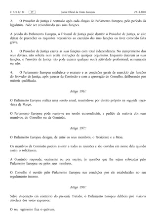 C 321 E/134    PT                    Jornal Oficial da União Europeia                     29.12.2006


2.      O Provedor de Justiça é nomeado após cada eleição do Parlamento Europeu, pelo período da
legislatura. Pode ser reconduzido nas suas funções.

A pedido do Parlamento Europeu, o Tribunal de Justiça pode demitir o Provedor de Justiça, se este
deixar de preencher os requisitos necessários ao exercício das suas funções ou tiver cometido falta
grave.

3.     O Provedor de Justiça exerce as suas funções com total independência. No cumprimento dos
seus deveres, não solicita nem aceita instruções de qualquer organismo. Enquanto durarem as suas
funções, o Provedor de Justiça não pode exercer qualquer outra actividade profissional, remunerada
ou não.

4.    O Parlamento Europeu estabelece o estatuto e as condições gerais de exercício das funções
do Provedor de Justiça, após parecer da Comissão e com a aprovação do Conselho, deliberando por
maioria qualificada.


                                             Artigo 196.o

O Parlamento Europeu realiza uma sessão anual, reunindo‑se por direito próprio na segunda terça-
-feira de Março.

O Parlamento Europeu pode reunir‑se em sessão extraordinária, a pedido da maioria dos seus
membros, do Conselho ou da Comissão.


                                             Artigo 197.o

O Parlamento Europeu designa, de entre os seus membros, o Presidente e a Mesa.

Os membros da Comissão podem assistir a todas as reuniões e são ouvidos em nome dela quando
assim o solicitarem.

A Comissão responde, oralmente ou por escrito, às questões que lhe sejam colocadas pelo
Parlamento Europeu ou pelos seus membros.

O Conselho é ouvido pelo Parlamento Europeu nas condições por ele estabelecidas no seu
regulamento interno.


                                             Artigo 198.o

Salvo disposição em contrário do presente Tratado, o Parlamento Europeu delibera por maioria
absoluta dos votos expressos.

O seu regimento fixa o quórum.
 