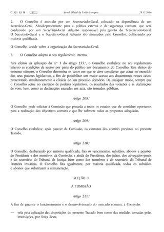 C 321 E/138    PT                   Jornal Oficial da União Europeia                     29.12.2006


2.     O Conselho é assistido por um Secretariado‑Geral, colocado na dependência de um
Secretário‑Geral, Alto‑Representante para a política externa e de segurança comum, que será
coadjuvado por um Secretário‑Geral Adjunto responsável pela gestão do Secretariado‑Geral.
O Secretário‑Geral e o Secretário‑Geral Adjunto são nomeados pelo Conselho, deliberando por
maioria qualificada.

O Conselho decide sobre a organização do Secretariado‑Geral.

3.     O Conselho adopta o seu regulamento interno.

Para efeitos da aplicação do n.o 3 do artigo 255.o, o Conselho estabelece no seu regulamento
interno as condições de acesso por parte do público aos documentos do Conselho. Para efeitos do
presente número, o Conselho determina os casos em que se deve considerar que actua no exercício
dos seus poderes legislativos, a fim de possibilitar um maior acesso aos documentos nesses casos,
preservando simultaneamente a eficácia do seu processo decisório. De qualquer modo, sempre que
o Conselho actue no exercício de poderes legislativos, os resultados das votações e as declarações
de voto, bem como as declarações exaradas em acta, são tornados públicos.

                                            Artigo 208.o

O Conselho pode solicitar à Comissão que proceda a todos os estudos que ele considere oportunos
para a realização dos objectivos comuns e que lhe submeta todas as propostas adequadas.

                                            Artigo 209.o

O Conselho estabelece, após parecer da Comissão, os estatutos dos comités previstos no presente
Tratado.

                                            Artigo 210.o

O Conselho, deliberando por maioria qualificada, fixa os vencimentos, subsídios, abonos e pensões
do Presidente e dos membros da Comissão, e ainda do Presidente, dos juízes, dos advogados‑gerais
e do secretário do Tribunal de Justiça, bem como dos membros e do secretário do Tribunal de
Primeira Instância. O Conselho fixa igualmente, por maioria qualificada, todos os subsídios
e abonos que substituam a remuneração.

                                            SECÇÃO 3

                                          A COMISSÃO

                                            Artigo 211.o

A fim de garantir o funcionamento e o desenvolvimento do mercado comum, a Comissão:

—    vela pela aplicação das disposições do presente Tratado bem como das medidas tomadas pelas
     instituições, por força deste,
 
