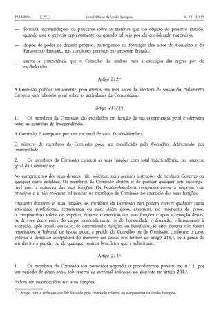 29.12.2006        PT                        Jornal Oficial da União Europeia                           C 321 E/139


—    formula recomendações ou pareceres sobre as matérias que são objecto do presente Tratado,
     quando este o preveja expressamente ou quando tal seja por ela considerado necessário,

—    dispõe de poder de decisão próprio, participando na formação dos actos do Conselho e do
     Parlamento Europeu, nas condições previstas no presente Tratado,

—    exerce a competência que o Conselho lhe atribua para a execução das regras por ele
     estabelecidas.

                                                    Artigo 212.o

A Comissão publica anualmente, pelo menos um mês antes da abertura da sessão do Parlamento
Europeu, um relatório geral sobre as actividades da Comunidade.

                                                  Artigo 213.o (1)

1.     Os membros da Comissão são escolhidos em função da sua competência geral e oferecem
todas as garantias de independência.

A Comissão é composta por um nacional de cada Estado-Membro.

O número de membros da Comissão pode ser modificado pelo Conselho, deliberando por
unanimidade.

2.     Os membros da Comissão exercem as suas funções com total independência, no interesse
geral da Comunidade.

No cumprimento dos seus deveres, não solicitam nem aceitam instruções de nenhum Governo ou
qualquer outra entidade. Os membros da Comissão abstêm‑se de praticar qualquer acto incompa-
tível com a natureza das suas funções. Os Estados-Membros comprometem‑se a respeitar este
princípio e a não procurar influenciar os membros da Comissão no exercício das suas funções.

Enquanto durarem as suas funções, os membros da Comissão não podem exercer qualquer outra
actividade profissional, remunerada ou não. Além disso, assumem, no momento da posse,
o compromisso solene de respeitar, durante o exercício das suas funções e após a cessação destas,
os deveres decorrentes do cargo, nomeadamente os de honestidade e discrição, relativamente à
aceitação, após aquela cessação, de determinadas funções ou benefícios. Se estes deveres não forem
respeitados, o Tribunal de Justiça pode, a pedido do Conselho ou da Comissão, conforme o caso,
ordenar a demissão compulsiva do membro em causa, nos termos do artigo 216. o, ou a perda do
seu direito a pensão ou de quaisquer outros benefícios que a substituam.

                                                    Artigo 214.o

1.   Os membros da Comissão são nomeados segundo o procedimento previsto no n. o 2, por
um período de cinco anos, sob reserva da eventual aplicação do disposto no artigo 201. o.

Podem ser reconduzidos nas suas funções.

(1) Artigo com a redacção que lhe foi dada pelo Protocolo relativo ao alargamento da União Europeia.
 