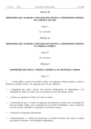 C 321 E/14    PT                    Jornal Oficial da União Europeia                  29.12.2006


                                           TÍTULO III

DISPOSIÇÕES QUE ALTERAM O TRATADO QUE INSTITUI A COMUNIDADE EUROPEIA
                         DO CARVÃO E DO AÇO


                                              Artigo 9.o

                                          (não reproduzido)



                                           TÍTULO IV

DISPOSIÇÕES QUE ALTERAM O TRATADO QUE INSTITUI A COMUNIDADE EUROPEIA
                         DA ENERGIA ATÓMICA


                                             Artigo 10.o

                                          (não reproduzido)



                                            TÍTULO V

     DISPOSIÇÕES RELATIVAS À POLÍTICA EXTERNA E DE SEGURANÇA COMUM


                                             Artigo 11.o

1.    A União define e executa uma política externa e de segurança comum extensiva a todos os
domínios da política externa e de segurança, que terá por objectivos:

—    a salvaguarda dos valores comuns, dos interesses fundamentais, da independência e da
     integridade da União, de acordo com os princípios da Carta das Nações Unidas,

—    o reforço da segurança da União, sob todas as formas,

—    a manutenção da paz e o reforço da segurança internacional, de acordo com os princípios da
     Carta das Nações Unidas, com os princípios da Acta Final de Helsínquia e com os objectivos
     da Carta de Paris, incluindo os respeitantes às fronteiras externas,

—    o fomento da cooperação internacional,

—    o desenvolvimento e o reforço da democracia e do Estado de direito, bem como o respeito
     dos direitos do Homem e das liberdades fundamentais.
 