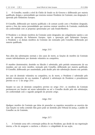 C 321 E/140    PT                    Jornal Oficial da União Europeia                    29.12.2006


2.      O Conselho, reunido a nível de Chefes de Estado ou de Governo e deliberando por maioria
qualificada, designa a personalidade que tenciona nomear Presidente da Comissão; essa designação é
aprovada pelo Parlamento Europeu.


O Conselho, deliberando por maioria qualificada e de comum acordo com o Presidente designado,
aprova a lista das outras personalidades que tenciona nomear membros da Comissão, estabelecida
em conformidade com as propostas apresentadas por cada Estado-Membro.


O Presidente e os demais membros da Comissão assim designados são colegialmente sujeitos a um
voto de aprovação do Parlamento Europeu. Após a aprovação pelo Parlamento Europeu,
o Presidente e os demais membros da Comissão são nomeados pelo Conselho, deliberando por
maioria qualificada.


                                             Artigo 215.o


Para além das substituições normais e dos casos de morte, as funções de membro da Comissão
cessam individualmente por demissão voluntária ou compulsiva.


O membro demissionário, demitido ou falecido é substituído, pelo período remanescente do seu
mandato, por um novo membro, nomeado pelo Conselho, deliberando por maioria qualificada.
O Conselho, deliberando por unanimidade, pode decidir pela não substituição durante esse período.


Em caso de demissão voluntária ou compulsiva, ou de morte, o Presidente é substituído pelo
período remanescente do seu mandato. É aplicável à substituição do Presidente o procedimento
previsto no n.o 2 do artigo 214.o.


Excepto no caso de demissão compulsiva previsto no artigo 216.o, os membros da Comissão
permanecem em funções até serem substituídos ou até o Conselho decidir pela não substituição,
em conformidade com o segundo parágrafo do presente artigo.


                                             Artigo 216.o


Qualquer membro da Comissão que deixe de preencher os requisitos necessários ao exercício das
suas funções ou tenha cometido falta grave pode ser demitido pelo Tribunal de Justiça, a pedido do
Conselho ou da Comissão.


                                             Artigo 217.o


1.     A Comissão actua sob a orientação política do seu Presidente, que decide da sua organização
interna, a fim de assegurar a coerência, a eficácia e a colegialidade da sua acção.
 