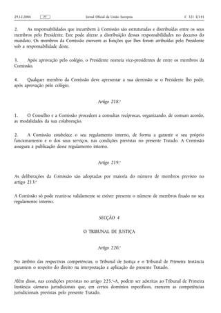 29.12.2006     PT                    Jornal Oficial da União Europeia                  C 321 E/141


2.    As responsabilidades que incumbem à Comissão são estruturadas e distribuídas entre os seus
membros pelo Presidente. Este pode alterar a distribuição dessas responsabilidades no decurso do
mandato. Os membros da Comissão exercem as funções que lhes foram atribuídas pelo Presidente
sob a responsabilidade deste.

3.    Após aprovação pelo colégio, o Presidente nomeia vice‑presidentes de entre os membros da
Comissão.

4.    Qualquer membro da Comissão deve apresentar a sua demissão se o Presidente lho pedir,
após aprovação pelo colégio.


                                             Artigo 218.o

1.    O Conselho e a Comissão procedem a consultas recíprocas, organizando, de comum acordo,
as modalidades da sua colaboração.

2.     A Comissão estabelece o seu regulamento interno, de forma a garantir o seu próprio
funcionamento e o dos seus serviços, nas condições previstas no presente Tratado. A Comissão
assegura a publicação desse regulamento interno.


                                             Artigo 219.o

As deliberações da Comissão são adoptadas por maioria do número de membros previsto no
artigo 213.o

A Comissão só pode reunir‑se validamente se estiver presente o número de membros fixado no seu
regulamento interno.


                                             SECÇÃO 4

                                   O TRIBUNAL DE JUSTIÇA


                                             Artigo 220.o

No âmbito das respectivas competências, o Tribunal de Justiça e o Tribunal de Primeira Instância
garantem o respeito do direito na interpretação e aplicação do presente Tratado.

Além disso, nas condições previstas no artigo 225.o‑A, podem ser adstritas ao Tribunal de Primeira
Instância câmaras jurisdicionais que, em certos domínios específicos, exercem as competências
jurisdicionais previstas pelo presente Tratado.
 