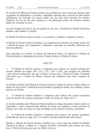 29.12.2006     PT                     Jornal Oficial da União Europeia                     C 321 E/143


Os membros do Tribunal de Primeira Instância são escolhidos de entre pessoas que ofereçam todas
as garantias de independência e possuam a capacidade requerida para o exercício de altas funções
jurisdicionais; são nomeados de comum acordo, por seis anos, pelos Governos dos Estados-
-Membros. De três em três anos, procede‑se à sua substituição parcial. Os membros cessantes
podem ser nomeados de novo.

Os juízes designam de entre si, por um período de três anos, o Presidente do Tribunal de Primeira
Instância, cujo mandato é renovável.

O Tribunal de Primeira Instância nomeia o seu secretário e estabelece o respectivo estatuto.

O Tribunal de Primeira Instância estabelece o seu regulamento de processo, de comum acordo com
o Tribunal de Justiça. Esse regulamento é submetido à aprovação do Conselho, deliberando por
maioria qualificada.

Salvo disposição em contrário no Estatuto do Tribunal de Justiça, são aplicáveis ao Tribunal de
Primeira Instância as disposições do presente Tratado relativas ao Tribunal de Justiça.


                                              Artigo 225.o

1.     O Tribunal de Primeira Instância é competente para conhecer em primeira instância dos
recursos referidos nos artigos 230.o, 232.o, 235.o, 236.o e 238.o, com excepção dos atribuídos
a uma câmara jurisdicional e dos que o Estatuto reservar para o Tribunal de Justiça. O Estatuto
pode prever que o Tribunal de Primeira Instância seja competente para outras categorias de
recursos.

As decisões proferidas pelo Tribunal de Primeira Instância ao abrigo do presente número podem ser
objecto de recurso para o Tribunal de Justiça limitado às questões de direito, nas condições e limites
previstos no Estatuto.

2.     O Tribunal de Primeira Instância é competente para conhecer dos recursos interpostos
contra as decisões das câmaras jurisdicionais criadas nos termos do artigo 225. o‑A.

As decisões proferidas pelo Tribunal de Primeira Instância ao abrigo do presente número podem ser
reapreciadas a título excepcional pelo Tribunal de Justiça, nas condições e limites previstos no
Estatuto, caso exista risco grave de lesão da unidade ou da coerência do direito comunitário.

3.    O Tribunal de Primeira Instância é competente para conhecer das questões prejudiciais,
submetidas por força do artigo 234.o, em matérias específicas determinadas pelo Estatuto.

Quando o Tribunal de Primeira Instância considerar que a causa exige uma decisão de princípio
susceptível de afectar a unidade ou a coerência do direito comunitário, pode remeter essa causa
para o Tribunal de Justiça, para que este delibere sobre ela.
 