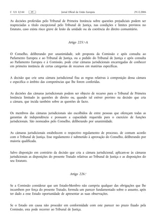 C 321 E/144    PT                     Jornal Oficial da União Europeia                       29.12.2006


As decisões proferidas pelo Tribunal de Primeira Instância sobre questões prejudiciais podem ser
reapreciadas a título excepcional pelo Tribunal de Justiça, nas condições e limites previstos no
Estatuto, caso exista risco grave de lesão da unidade ou da coerência do direito comunitário.


                                            Artigo 225.o‑A


O Conselho, deliberando por unanimidade, sob proposta da Comissão e após consulta ao
Parlamento Europeu e ao Tribunal de Justiça, ou a pedido do Tribunal de Justiça e após consulta
ao Parlamento Europeu e à Comissão, pode criar câmaras jurisdicionais encarregadas de conhecer
em primeira instância de certas categorias de recursos em matérias específicas.


A decisão que crie uma câmara jurisdicional fixa as regras relativas à composição dessa câmara
e especifica o âmbito das competências que lhe forem conferidas.


As decisões das câmaras jurisdicionais podem ser objecto de recurso para o Tribunal de Primeira
Instância limitado às questões de direito ou, quando tal estiver previsto na decisão que cria
a câmara, que incida também sobre as questões de facto.


Os membros das câmaras jurisdicionais são escolhidos de entre pessoas que ofereçam todas as
garantias de independência e possuam a capacidade requerida para o exercício de funções
jurisdicionais. São nomeados pelo Conselho, deliberando por unanimidade.


As câmaras jurisdicionais estabelecem o respectivo regulamento de processo, de comum acordo
com o Tribunal de Justiça. Esse regulamento é submetido à aprovação do Conselho, deliberando por
maioria qualificada.


Salvo disposição em contrário da decisão que cria a câmara jurisdicional, aplicam‑se às câmaras
jurisdicionais as disposições do presente Tratado relativas ao Tribunal de Justiça e as disposições do
seu Estatuto.


                                              Artigo 226.o


Se a Comissão considerar que um Estado-Membro não cumpriu qualquer das obrigações que lhe
incumbem por força do presente Tratado, formula um parecer fundamentado sobre o assunto, após
ter dado a esse Estado oportunidade de apresentar as suas observações.


Se o Estado em causa não proceder em conformidade com este parecer no prazo fixado pela
Comissão, esta pode recorrer ao Tribunal de Justiça.
 