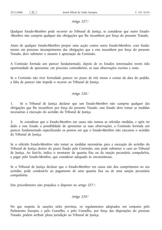 29.12.2006    PT                    Jornal Oficial da União Europeia                 C 321 E/145


                                            Artigo 227.o

Qualquer Estado-Membro pode recorrer ao Tribunal de Justiça, se considerar que outro Estado-
-Membro não cumpriu qualquer das obrigações que lhe incumbem por força do presente Tratado.

Antes de qualquer Estado-Membro propor uma acção contra outro Estado-Membro, com funda-
mento em pretenso incumprimento das obrigações que a este incumbem por força do presente
Tratado, deve submeter o assunto à apreciação da Comissão.

A Comissão formula um parecer fundamentado, depois de os Estados interessados terem tido
oportunidade de apresentar, em processo contraditório, as suas observações escritas e orais.

Se a Comissão não tiver formulado parecer no prazo de três meses a contar da data do pedido,
a falta de parecer não impede o recurso ao Tribunal de Justiça.


                                            Artigo 228.o

1.     Se o Tribunal de Justiça declarar que um Estado-Membro não cumpriu qualquer das
obrigações que lhe incumbem por força do presente Tratado, esse Estado deve tomar as medidas
necessárias à execução do acórdão do Tribunal de Justiça.

2.     Se considerar que o Estado-Membro em causa não tomou as referidas medidas, e após ter
dado a esse Estado a possibilidade de apresentar as suas observações, a Comissão formula um
parecer fundamentado especificando os pontos em que o Estado-Membro não executou o acórdão
do Tribunal de Justiça.

Se o referido Estado-Membro não tomar as medidas necessárias para a execução do acórdão do
Tribunal de Justiça dentro do prazo fixado pela Comissão, esta pode submeter o caso ao Tribunal
de Justiça. Ao fazê‑lo, indica o montante da quantia fixa ou da sanção pecuniária compulsória,
a pagar pelo Estado-Membro, que considerar adequado às circunstâncias.

Se o Tribunal de Justiça declarar que o Estado-Membro em causa não deu cumprimento ao seu
acórdão, pode condená‑lo ao pagamento de uma quantia fixa ou de uma sanção pecuniária
compulsória.

Este procedimento não prejudica o disposto no artigo 227.o.


                                            Artigo 229.o

No que respeita às sanções neles previstas, os regulamentos adoptados em conjunto pelo
Parlamento Europeu e pelo Conselho, e pelo Conselho, por força das disposições do presente
Tratado, podem atribuir plena jurisdição ao Tribunal de Justiça.
 