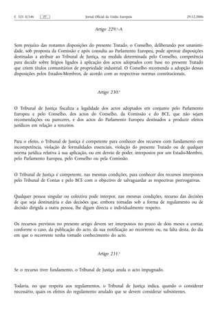 C 321 E/146    PT                    Jornal Oficial da União Europeia                     29.12.2006


                                           Artigo 229.o‑A


Sem prejuízo das restantes disposições do presente Tratado, o Conselho, deliberando por unanimi-
dade, sob proposta da Comissão e após consulta ao Parlamento Europeu, pode aprovar disposições
destinadas a atribuir ao Tribunal de Justiça, na medida determinada pelo Conselho, competência
para decidir sobre litígios ligados à aplicação dos actos adoptados com base no presente Tratado
que criem títulos comunitários de propriedade industrial. O Conselho recomenda a adopção dessas
disposições pelos Estados-Membros, de acordo com as respectivas normas constitucionais.


                                             Artigo 230.o


O Tribunal de Justiça fiscaliza a legalidade dos actos adoptados em conjunto pelo Parlamento
Europeu e pelo Conselho, dos actos do Conselho, da Comissão e do BCE, que não sejam
recomendações ou pareceres, e dos actos do Parlamento Europeu destinados a produzir efeitos
jurídicos em relação a terceiros.


Para o efeito, o Tribunal de Justiça é competente para conhecer dos recursos com fundamento em
incompetência, violação de formalidades essenciais, violação do presente Tratado ou de qualquer
norma jurídica relativa à sua aplicação, ou em desvio de poder, interpostos por um Estado-Membro,
pelo Parlamento Europeu, pelo Conselho ou pela Comissão.


O Tribunal de Justiça é competente, nas mesmas condições, para conhecer dos recursos interpostos
pelo Tribunal de Contas e pelo BCE com o objectivo de salvaguardar as respectivas prerrogativas.


Qualquer pessoa singular ou colectiva pode interpor, nas mesmas condições, recurso das decisões
de que seja destinatária e das decisões que, embora tomadas sob a forma de regulamento ou de
decisão dirigida a outra pessoa, lhe digam directa e individualmente respeito.


Os recursos previstos no presente artigo devem ser interpostos no prazo de dois meses a contar,
conforme o caso, da publicação do acto, da sua notificação ao recorrente ou, na falta desta, do dia
em que o recorrente tenha tomado conhecimento do acto.


                                             Artigo 231.o


Se o recurso tiver fundamento, o Tribunal de Justiça anula o acto impugnado.


Todavia, no que respeita aos regulamentos, o Tribunal de Justiça indica, quando o considerar
necessário, quais os efeitos do regulamento anulado que se devem considerar subsistentes.
 
