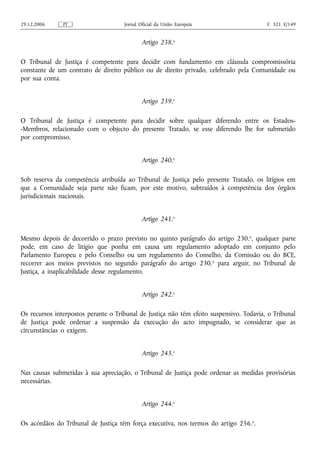 29.12.2006     PT                    Jornal Oficial da União Europeia                    C 321 E/149


                                             Artigo 238.o

O Tribunal de Justiça é competente para decidir com fundamento em cláusula compromissória
constante de um contrato de direito público ou de direito privado, celebrado pela Comunidade ou
por sua conta.


                                             Artigo 239.o

O Tribunal de Justiça é competente para decidir sobre qualquer diferendo entre os Estados-
-Membros, relacionado com o objecto do presente Tratado, se esse diferendo lhe for submetido
por compromisso.


                                             Artigo 240.o

Sob reserva da competência atribuída ao Tribunal de Justiça pelo presente Tratado, os litígios em
que a Comunidade seja parte não ficam, por este motivo, subtraídos à competência dos órgãos
jurisdicionais nacionais.


                                             Artigo 241.o

Mesmo depois de decorrido o prazo previsto no quinto parágrafo do artigo 230. o, qualquer parte
pode, em caso de litígio que ponha em causa um regulamento adoptado em conjunto pelo
Parlamento Europeu e pelo Conselho ou um regulamento do Conselho, da Comissão ou do BCE,
recorrer aos meios previstos no segundo parágrafo do artigo 230.o para arguir, no Tribunal de
Justiça, a inaplicabilidade desse regulamento.


                                             Artigo 242.o

Os recursos interpostos perante o Tribunal de Justiça não têm efeito suspensivo. Todavia, o Tribunal
de Justiça pode ordenar a suspensão da execução do acto impugnado, se considerar que as
circunstâncias o exigem.


                                             Artigo 243.o

Nas causas submetidas à sua apreciação, o Tribunal de Justiça pode ordenar as medidas provisórias
necessárias.


                                             Artigo 244.o

Os acórdãos do Tribunal de Justiça têm força executiva, nos termos do artigo 256. o.
 