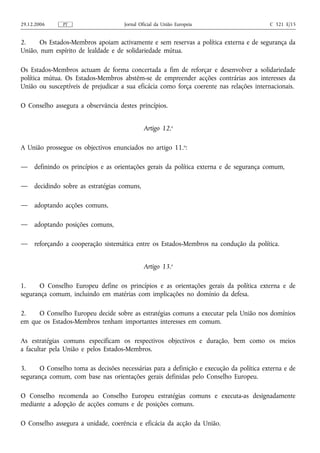 29.12.2006     PT                    Jornal Oficial da União Europeia                    C 321 E/15


2.     Os Estados-Membros apoiam activamente e sem reservas a política externa e de segurança da
União, num espírito de lealdade e de solidariedade mútua.

Os Estados-Membros actuam de forma concertada a fim de reforçar e desenvolver a solidariedade
política mútua. Os Estados-Membros abstêm‑se de empreender acções contrárias aos interesses da
União ou susceptíveis de prejudicar a sua eficácia como força coerente nas relações internacionais.

O Conselho assegura a observância destes princípios.


                                              Artigo 12.o

A União prossegue os objectivos enunciados no artigo 11.o:

—    definindo os princípios e as orientações gerais da política externa e de segurança comum,

—    decidindo sobre as estratégias comuns,

—    adoptando acções comuns,

—    adoptando posições comuns,

—    reforçando a cooperação sistemática entre os Estados-Membros na condução da política.


                                              Artigo 13.o

1.     O Conselho Europeu define os princípios e as orientações gerais da política externa e de
segurança comum, incluindo em matérias com implicações no domínio da defesa.

2.   O Conselho Europeu decide sobre as estratégias comuns a executar pela União nos domínios
em que os Estados-Membros tenham importantes interesses em comum.

As estratégias comuns especificam os respectivos objectivos e duração, bem como os meios
a facultar pela União e pelos Estados-Membros.

3.     O Conselho toma as decisões necessárias para a definição e execução da política externa e de
segurança comum, com base nas orientações gerais definidas pelo Conselho Europeu.

O Conselho recomenda ao Conselho Europeu estratégias comuns e executa‑as designadamente
mediante a adopção de acções comuns e de posições comuns.

O Conselho assegura a unidade, coerência e eficácia da acção da União.
 