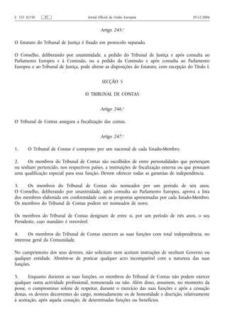 C 321 E/150    PT                    Jornal Oficial da União Europeia                      29.12.2006


                                             Artigo 245.o

O Estatuto do Tribunal de Justiça é fixado em protocolo separado.

O Conselho, deliberando por unanimidade, a pedido do Tribunal de Justiça e após consulta ao
Parlamento Europeu e à Comissão, ou a pedido da Comissão e após consulta ao Parlamento
Europeu e ao Tribunal de Justiça, pode alterar as disposições do Estatuto, com excepção do Título I.


                                             SECÇÃO 5

                                    O TRIBUNAL DE CONTAS


                                             Artigo 246.o

O Tribunal de Contas assegura a fiscalização das contas.


                                             Artigo 247.o

1.     O Tribunal de Contas é composto por um nacional de cada Estado-Membro.

2.    Os membros do Tribunal de Contas são escolhidos de entre personalidades que pertençam
ou tenham pertencido, nos respectivos países, a instituições de fiscalização externa ou que possuam
uma qualificação especial para essa função. Devem oferecer todas as garantias de independência.

3.    Os membros do Tribunal de Contas são nomeados por um período de seis anos.
O Conselho, deliberando por unanimidade, após consulta ao Parlamento Europeu, aprova a lista
dos membros elaborada em conformidade com as propostas apresentadas por cada Estado-Membro.
Os membros do Tribunal de Contas podem ser nomeados de novo.

Os membros do Tribunal de Contas designam de entre si, por um período de três anos, o seu
Presidente, cujo mandato é renovável.

4.      Os membros do Tribunal de Contas exercem as suas funções com total independência, no
interesse geral da Comunidade.

No cumprimento dos seus deveres, não solicitam nem aceitam instruções de nenhum Governo ou
qualquer entidade. Abstêm‑se de praticar qualquer acto incompatível com a natureza das suas
funções.

5.      Enquanto durarem as suas funções, os membros do Tribunal de Contas não podem exercer
qualquer outra actividade profissional, remunerada ou não. Além disso, assumem, no momento da
posse, o compromisso solene de respeitar, durante o exercício das suas funções e após a cessação
destas, os deveres decorrentes do cargo, nomeadamente os de honestidade e discrição, relativamente
à aceitação, após aquela cessação, de determinadas funções ou benefícios.
 
