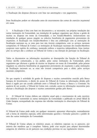 C 321 E/152    PT                    Jornal Oficial da União Europeia                      29.12.2006


A fiscalização das despesas efectua‑se com base nas autorizações e nos pagamentos.


Estas fiscalizações podem ser efectuadas antes do encerramento das contas do exercício orçamental
em causa.


3.      A fiscalização é feita com base em documentos e, se necessário, nas próprias instalações das
outras instituições da Comunidade, nas instalações de qualquer organismo que efectue a gestão de
receitas ou despesas em nome da Comunidade, e nos Estados-Membros, inclusivamente nas
instalações de qualquer pessoa singular ou colectiva beneficiária de pagamentos provenientes do
orçamento. A fiscalização nos Estados-Membros é feita em colaboração com as instituições de
fiscalização nacionais ou, se estas para isso não tiverem competência, com os serviços nacionais
competentes. O Tribunal de Contas e as instituições de fiscalização nacionais dos Estados-Membros
cooperam num espírito de confiança, mantendo embora a respectiva independência. Estas institui-
ções ou serviços dão a conhecer ao Tribunal de Contas a sua intenção de participar na fiscalização.


Todos os documentos ou informações necessários ao desempenho das funções do Tribunal de
Contas são‑lhe comunicados, a seu pedido, pelas outras instituições da Comunidade, pelos
organismos que efectuem a gestão de receitas ou despesas em nome da Comunidade, pelas pessoas
singulares ou colectivas beneficiárias de pagamentos provenientes do orçamento e pelas instituições
de fiscalização nacionais ou, se estas não tiverem competência para o efeito, pelos serviços
nacionais competentes.


No que respeita à actividade de gestão de despesas e receitas comunitárias exercida pelo Banco
Europeu de Investimento, o direito de acesso do Tribunal de Contas às informações detidas pelo
Banco é regido por um acordo celebrado entre o Tribunal de Contas, o Banco e a Comissão. Na
ausência de um acordo, o Tribunal de Contas tem, contudo, acesso às informações necessárias para
efectuar a fiscalização das despesas e receitas comunitárias geridas pelo Banco.


4.     O Tribunal de Contas elabora um relatório anual após o encerramento de cada exercício.
Este relatório é transmitido às outras instituições da Comunidade e publicado no Jornal Oficial da
União Europeia, acompanhado das respostas das referidas instituições às observações do Tribunal de
Contas.


O Tribunal de Contas pode ainda, em qualquer momento, apresentar observações, nomeadamente
sob a forma de relatórios especiais, sobre determinadas questões e formular pareceres a pedido de
uma das outras instituições da Comunidade.


O Tribunal de Contas adopta os relatórios anuais, os relatórios especiais ou os pareceres, por
maioria dos membros que o compõem. Todavia, pode criar secções para adoptar determinadas
categorias de relatórios ou de pareceres nas condições previstas no seu regulamento interno.
 