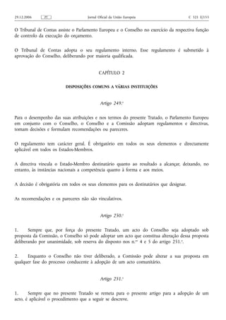 29.12.2006     PT                   Jornal Oficial da União Europeia                     C 321 E/153


O Tribunal de Contas assiste o Parlamento Europeu e o Conselho no exercício da respectiva função
de controlo da execução do orçamento.

O Tribunal de Contas adopta o seu regulamento interno. Esse regulamento é submetido à
aprovação do Conselho, deliberando por maioria qualificada.


                                           CAPÍTULO 2

                         DISPOSIÇÕES COMUNS A VÁRIAS INSTITUIÇÕES



                                            Artigo 249.o

Para o desempenho das suas atribuições e nos termos do presente Tratado, o Parlamento Europeu
em conjunto com o Conselho, o Conselho e a Comissão adoptam regulamentos e directivas,
tomam decisões e formulam recomendações ou pareceres.

O regulamento tem carácter geral. É obrigatório em todos os seus elementos e directamente
aplicável em todos os Estados-Membros.

A directiva vincula o Estado-Membro destinatário quanto ao resultado a alcançar, deixando, no
entanto, às instâncias nacionais a competência quanto à forma e aos meios.

A decisão é obrigatória em todos os seus elementos para os destinatários que designar.

As recomendações e os pareceres não são vinculativos.


                                            Artigo 250.o

1.     Sempre que, por força do presente Tratado, um acto do Conselho seja adoptado sob
proposta da Comissão, o Conselho só pode adoptar um acto que constitua alteração dessa proposta
deliberando por unanimidade, sob reserva do disposto nos n.os 4 e 5 do artigo 251.o.

2.    Enquanto o Conselho não tiver deliberado, a Comissão pode alterar a sua proposta em
qualquer fase do processo conducente à adopção de um acto comunitário.


                                            Artigo 251.o

1.     Sempre que no presente Tratado se remeta para o presente artigo para a adopção de um
acto, é aplicável o procedimento que a seguir se descreve.
 