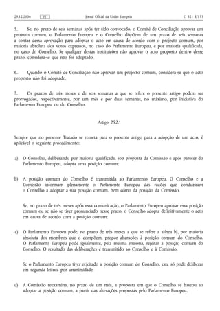 29.12.2006     PT                   Jornal Oficial da União Europeia                  C 321 E/155


5.     Se, no prazo de seis semanas após ter sido convocado, o Comité de Conciliação aprovar um
projecto comum, o Parlamento Europeu e o Conselho dispõem de um prazo de seis semanas
a contar dessa aprovação para adoptar o acto em causa de acordo com o projecto comum, por
maioria absoluta dos votos expressos, no caso do Parlamento Europeu, e por maioria qualificada,
no caso do Conselho. Se qualquer destas instituições não aprovar o acto proposto dentro desse
prazo, considera‑se que não foi adoptado.


6.    Quando o Comité de Conciliação não aprovar um projecto comum, considera‑se que o acto
proposto não foi adoptado.


7.    Os prazos de três meses e de seis semanas a que se refere o presente artigo podem ser
prorrogados, respectivamente, por um mês e por duas semanas, no máximo, por iniciativa do
Parlamento Europeu ou do Conselho.


                                            Artigo 252.o


Sempre que no presente Tratado se remeta para o presente artigo para a adopção de um acto, é
aplicável o seguinte procedimento:


a)   O Conselho, deliberando por maioria qualificada, sob proposta da Comissão e após parecer do
     Parlamento Europeu, adopta uma posição comum;


b)   A posição comum do Conselho é transmitida ao Parlamento Europeu. O Conselho e a
     Comissão informam plenamente o Parlamento Europeu das razões que conduziram
     o Conselho a adoptar a sua posição comum, bem como da posição da Comissão.


     Se, no prazo de três meses após essa comunicação, o Parlamento Europeu aprovar essa posição
     comum ou se não se tiver pronunciado nesse prazo, o Conselho adopta definitivamente o acto
     em causa de acordo com a posição comum;


c)   O Parlamento Europeu pode, no prazo de três meses a que se refere a alínea b), por maioria
     absoluta dos membros que o compõem, propor alterações à posição comum do Conselho.
     O Parlamento Europeu pode igualmente, pela mesma maioria, rejeitar a posição comum do
     Conselho. O resultado das deliberações é transmitido ao Conselho e à Comissão.


     Se o Parlamento Europeu tiver rejeitado a posição comum do Conselho, este só pode deliberar
     em segunda leitura por unanimidade;


d)   A Comissão reexamina, no prazo de um mês, a proposta em que o Conselho se baseou ao
     adoptar a posição comum, a partir das alterações propostas pelo Parlamento Europeu.
 