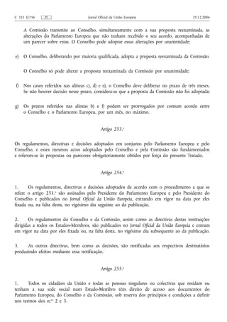 C 321 E/156    PT                    Jornal Oficial da União Europeia                     29.12.2006


     A Comissão transmite ao Conselho, simultaneamente com a sua proposta reexaminada, as
     alterações do Parlamento Europeu que não tenham recebido o seu acordo, acompanhadas de
     um parecer sobre estas. O Conselho pode adoptar essas alterações por unanimidade;

e)   O Conselho, deliberando por maioria qualificada, adopta a proposta reexaminada da Comissão.

     O Conselho só pode alterar a proposta reexaminada da Comissão por unanimidade;

f)   Nos casos referidos nas alíneas c), d) e e), o Conselho deve deliberar no prazo de três meses.
     Se não houver decisão nesse prazo, considera‑se que a proposta da Comissão não foi adoptada;

g)   Os prazos referidos nas alíneas b) e f) podem ser prorrogados por comum acordo entre
     o Conselho e o Parlamento Europeu, por um mês, no máximo.


                                             Artigo 253.o

Os regulamentos, directivas e decisões adoptados em conjunto pelo Parlamento Europeu e pelo
Conselho, e esses mesmos actos adoptados pelo Conselho e pela Comissão são fundamentados
e referem‑se às propostas ou pareceres obrigatoriamente obtidos por força do presente Tratado.


                                             Artigo 254.o

1.     Os regulamentos, directivas e decisões adoptados de acordo com o procedimento a que se
refere o artigo 251.o são assinados pelo Presidente do Parlamento Europeu e pelo Presidente do
Conselho e publicados no Jornal Oficial da União Europeia, entrando em vigor na data por eles
fixada ou, na falta desta, no vigésimo dia seguinte ao da publicação.

2.      Os regulamentos do Conselho e da Comissão, assim como as directivas destas instituições
dirigidas a todos os Estados-Membros, são publicados no Jornal Oficial da União Europeia e entram
em vigor na data por eles fixada ou, na falta desta, no vigésimo dia subsequente ao da publicação.

3.    As outras directivas, bem como as decisões, são notificadas aos respectivos destinatários
produzindo efeitos mediante essa notificação.


                                             Artigo 255.o

1.     Todos os cidadãos da União e todas as pessoas singulares ou colectivas que residam ou
tenham a sua sede social num Estado-Membro têm direito de acesso aos documentos do
Parlamento Europeu, do Conselho e da Comissão, sob reserva dos princípios e condições a definir
nos termos dos n.os 2 e 3.
 