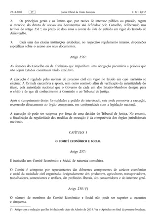 29.12.2006        PT                        Jornal Oficial da União Europeia                            C 321 E/157


2.    Os princípios gerais e os limites que, por razões de interesse público ou privado, regem
o exercício do direito de acesso aos documentos são definidos pelo Conselho, deliberando nos
termos do artigo 251.o, no prazo de dois anos a contar da data de entrada em vigor do Tratado de
Amesterdão.

3.      Cada uma das citadas instituições estabelece, no respectivo regulamento interno, disposições
específicas sobre o acesso aos seus documentos.


                                                    Artigo 256.o

As decisões do Conselho ou da Comissão que imponham uma obrigação pecuniária a pessoas que
não sejam Estados constituem título executivo.

A execução é regulada pelas normas de processo civil em vigor no Estado em cujo território se
efectuar. A fórmula executória é aposta, sem outro controlo além da verificação da autenticidade do
título, pela autoridade nacional que o Governo de cada um dos Estados-Membros designa para
o efeito e de que dá conhecimento à Comissão e ao Tribunal de Justiça.

Após o cumprimento destas formalidades a pedido do interessado, este pode promover a execução,
recorrendo directamente ao órgão competente, em conformidade com a legislação nacional.

A execução só pode ser suspensa por força de uma decisão do Tribunal de Justiça. No entanto,
a fiscalização da regularidade das medidas de execução é da competência dos órgãos jurisdicionais
nacionais.


                                                   CAPÍTULO 3

                                      O COMITÉ ECONÓMICO E SOCIAL


                                                    Artigo 257.o

É instituído um Comité Económico e Social, de natureza consultiva.

O Comité é composto por representantes das diferentes componentes de carácter económico
e social da sociedade civil organizada, designadamente dos produtores, agricultores, transportadores,
trabalhadores, comerciantes e artífices, das profissões liberais, dos consumidores e do interesse geral.


                                                  Artigo 258.o (1)

O número de membros do Comité Económico e Social não pode ser superior a trezentos
e cinquenta.

(1) Artigo com a redacção que lhe foi dada pelo Acto de Adesão de 2003. Ver o Apêndice no final da presente brochura.
 
