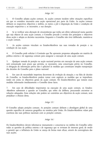 C 321 E/16     PT                    Jornal Oficial da União Europeia                     29.12.2006


                                              Artigo 14.o

1.    O Conselho adopta acções comuns. As acções comuns incidem sobre situações específicas
em que se considere necessária uma acção operacional por parte da União. As acções comuns
definem os respectivos objectivos e âmbito, os meios a pôr à disposição da União e condições de
execução respectivas e, se necessário, a sua duração.

2.     Se se verificar uma alteração de circunstâncias que tenha um efeito substancial numa questão
que seja objecto de uma acção comum, o Conselho procede à revisão dos princípios e objectivos
dessa acção e adopta as decisões necessárias. Enquanto o Conselho não tiver deliberado, mantém‑se
a acção comum.

3.    As acções comuns vinculam os Estados-Membros nas suas tomadas de posição e na
condução da sua acção.

4.      O Conselho pode solicitar à Comissão que lhe apresente propostas adequadas em matéria de
política externa e de segurança comum para assegurar a execução de uma acção comum.

5.     Qualquer tomada de posição ou acção nacional prevista em execução de uma acção comum
será comunicada num prazo que permita, se necessário, uma concertação prévia no Conselho.
A obrigação de informação prévia não é aplicável às medidas que constituam simples transposição
das decisões do Conselho para o plano nacional.

6.    Em caso de necessidade imperiosa decorrente da evolução da situação, e na falta de decisão
do Conselho, os Estados-Membros podem tomar com urgência as medidas que se imponham,
tendo em conta os objectivos gerais da acção comum. Os Estados-Membros que tomem essas
medidas informarão imediatamente o Conselho desse facto.

7.     Em caso de dificuldades importantes na execução de uma acção comum, os Estados-
-Membros submetem a questão ao Conselho, que sobre ela delibera, procurando encontrar as
soluções adequadas. Estas soluções não podem ser contrárias aos objectivos da acção comum, nem
prejudicar a eficácia desta.


                                              Artigo 15.o

O Conselho adopta posições comuns. As posições comuns definem a abordagem global de uma
questão específica de natureza geográfica ou temática pela União. Os Estados-Membros velam pela
coerência das suas políticas nacionais com as posições comuns.


                                              Artigo 16.o

Os Estados-Membros devem informar‑se mutuamente e concertar‑se no âmbito do Conselho sobre
todas as questões de política externa e de segurança que se revistam de interesse geral, de modo
a garantir que a influência da União se exerça da forma mais eficaz, através da convergência das
suas acções.
 