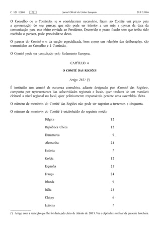C 321 E/160       PT                        Jornal Oficial da União Europeia                              29.12.2006


O Conselho ou a Comissão, se o considerarem necessário, fixam ao Comité um prazo para
a apresentação do seu parecer, que não pode ser inferior a um mês a contar da data da
comunicação para esse efeito enviada ao Presidente. Decorrido o prazo fixado sem que tenha sido
recebido o parecer, pode prescindir‑se deste.

O parecer do Comité e o da secção especializada, bem como um relatório das deliberações, são
transmitidos ao Conselho e à Comissão.

O Comité pode ser consultado pelo Parlamento Europeu.

                                                   CAPÍTULO 4

                                            O COMITÉ DAS REGIÕES


                                                  Artigo 263.o (1)

É instituído um comité de natureza consultiva, adiante designado por «Comité das Regiões»,
composto por representantes das colectividades regionais e locais, quer titulares de um mandato
eleitoral a nível regional ou local, quer politicamente responsáveis perante uma assembleia eleita.

O número de membros do Comité das Regiões não pode ser superior a trezentos e cinquenta.

O número de membros do Comité é estabelecido do seguinte modo:

                             Bélgica                                                12

                             República Checa                                        12

                             Dinamarca                                                9

                             Alemanha                                               24

                             Estónia                                                  7

                             Grécia                                                 12

                             Espanha                                                21

                             França                                                 24

                             Irlanda                                                  9

                             Itália                                                 24

                             Chipre                                                   6

                             Letónia                                                  7

(1) Artigo com a redacção que lhe foi dada pelo Acto de Adesão de 2003. Ver o Apêndice no final da presente brochura.
 