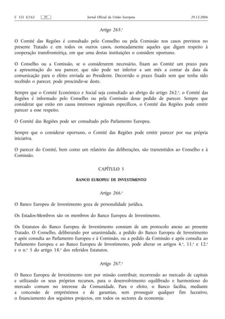 C 321 E/162   PT                    Jornal Oficial da União Europeia                   29.12.2006


                                            Artigo 265.o

O Comité das Regiões é consultado pelo Conselho ou pela Comissão nos casos previstos no
presente Tratado e em todos os outros casos, nomeadamente aqueles que digam respeito à
cooperação transfronteiriça, em que uma destas instituições o considere oportuno.

O Conselho ou a Comissão, se o considerarem necessário, fixam ao Comité um prazo para
a apresentação do seu parecer, que não pode ser inferior a um mês a contar da data da
comunicação para o efeito enviada ao Presidente. Decorrido o prazo fixado sem que tenha sido
recebido o parecer, pode prescindir‑se deste.

Sempre que o Comité Económico e Social seja consultado ao abrigo do artigo 262. o, o Comité das
Regiões é informado pelo Conselho ou pela Comissão desse pedido de parecer. Sempre que
considerar que estão em causa interesses regionais específicos, o Comité das Regiões pode emitir
parecer a esse respeito.

O Comité das Regiões pode ser consultado pelo Parlamento Europeu.

Sempre que o considerar oportuno, o Comité das Regiões pode emitir parecer por sua própria
iniciativa.

O parecer do Comité, bem como um relatório das deliberações, são transmitidos ao Conselho e à
Comissão.

                                           CAPÍTULO 5

                              BANCO EUROPEU DE INVESTIMENTO


                                            Artigo 266.o

O Banco Europeu de Investimento goza de personalidade jurídica.

Os Estados-Membros são os membros do Banco Europeu de Investimento.

Os Estatutos do Banco Europeu de Investimento constam de um protocolo anexo ao presente
Tratado. O Conselho, deliberando por unanimidade, a pedido do Banco Europeu de Investimento
e após consulta ao Parlamento Europeu e à Comissão, ou a pedido da Comissão e após consulta ao
Parlamento Europeu e ao Banco Europeu de Investimento, pode alterar os artigos 4. o, 11.o e 12.o
e o n.o 5 do artigo 18.o dos referidos Estatutos.

                                            Artigo 267.o

O Banco Europeu de Investimento tem por missão contribuir, recorrendo ao mercado de capitais
e utilizando os seus próprios recursos, para o desenvolvimento equilibrado e harmonioso do
mercado comum no interesse da Comunidade. Para o efeito, o Banco facilita, mediante
a concessão de empréstimos e de garantias, sem prosseguir qualquer fim lucrativo,
o financiamento dos seguintes projectos, em todos os sectores da economia:
 