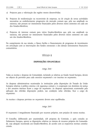 29.12.2006     PT                    Jornal Oficial da União Europeia                  C 321 E/163


a)   Projectos para a valorização das regiões menos desenvolvidas;

b)   Projectos de modernização ou reconversão de empresas, ou de criação de novas actividades
     necessárias ao estabelecimento progressivo do mercado comum que, pela sua amplitude ou
     natureza, não possam ser inteiramente financiados pelos diversos meios existentes em cada um
     dos Estados-Membros;

c)   Projectos de interesse comum para vários Estados-Membros que, pela sua amplitude ou
     natureza, não possam ser inteiramente financiados pelos diversos meios existentes em cada
     um dos Estados-Membros.

No cumprimento da sua missão, o Banco facilita o financiamento de programas de investimento
em articulação com as intervenções dos fundos estruturais e dos demais instrumentos financeiros
comunitários.


                                             TÍTULO II

                                 DISPOSIÇÕES FINANCEIRAS


                                             Artigo 268.o

Todas as receitas e despesas da Comunidade, incluindo as relativas ao Fundo Social Europeu, devem
ser objecto de previsões para cada exercício orçamental e ser inscritas no orçamento.

As despesas administrativas ocasionadas às instituições pelas disposições do Tratado da União
Europeia relativas à política externa e de segurança comum e à cooperação nos domínios da justiça
e dos assuntos internos ficam a cargo do orçamento. As despesas operacionais ocasionadas pela
aplicação das referidas disposições podem, nas condições nelas referidas, ficar a cargo do
orçamento.

As receitas e despesas previstas no orçamento devem estar equilibradas.


                                             Artigo 269.o

O orçamento é integralmente financiado por recursos próprios, sem prejuízo de outras receitas.

O Conselho, deliberando por unanimidade, sob proposta da Comissão, e após consulta ao
Parlamento Europeu, aprova as disposições relativas ao sistema de recursos próprios da Comunida-
de, cuja adopção recomenda aos Estados-Membros, de acordo com as respectivas normas constitu-
cionais.
 