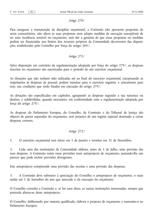 C 321 E/164    PT                    Jornal Oficial da União Europeia                      29.12.2006


                                             Artigo 270.o

Para assegurar a manutenção da disciplina orçamental, a Comissão não apresenta propostas de
actos comunitários, não altera as suas propostas nem adopta medidas de execução susceptíveis de
ter uma incidência sensível no orçamento, sem dar a garantia de que essas propostas ou medidas
podem ser financiadas nos limites dos recursos próprios da Comunidade decorrentes das disposi-
ções estabelecidas pelo Conselho por força do artigo 269.o.


                                             Artigo 271.o

Salvo disposição em contrário da regulamentação adoptada por força do artigo 279. o, as despesas
inscritas no orçamento são autorizadas para o período de um exercício orçamental.

As dotações que não tenham sido utilizadas até ao final do exercício orçamental, exceptuando as
respeitantes às despesas de pessoal, podem transitar para o exercício seguinte, e unicamente para
esse, nas condições que serão fixadas em execução do artigo 279.o.

As dotações são especificadas em capítulos, agrupando as despesas segundo a sua natureza ou
destino, e subdivididas, quando necessário, em conformidade com a regulamentação adoptada por
força do artigo 279.o.

As despesas do Parlamento Europeu, do Conselho, da Comissão e do Tribunal de Justiça são
objecto de partes separadas do orçamento, sem prejuízo de um regime especial destinado a certas
despesas comuns.


                                             Artigo 272.o

1.     O exercício orçamental tem início em 1 de Janeiro e termina em 31 de Dezembro.

2.     Cada uma das instituições da Comunidade elabora, antes de 1 de Julho, uma previsão das
suas despesas. A Comissão reúne essas previsões num anteprojecto de orçamento, juntando‑lhe um
parecer que pode incluir previsões divergentes.

Este anteprojecto compreende uma previsão das receitas e uma previsão das despesas.

3.     A Comissão deve submeter à apreciação do Conselho o anteprojecto de orçamento, o mais
tardar até 1 de Setembro do ano que antecede o da execução do orçamento.

O Conselho consulta a Comissão e, se for caso disso, as outras instituições interessadas, sempre que
pretenda afastar‑se desse anteprojecto.

O Conselho, deliberando por maioria qualificada, elabora o projecto de orçamento e transmite‑o ao
Parlamento Europeu.
 