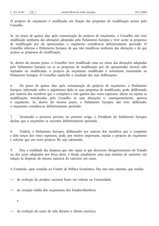 C 321 E/166    PT                   Jornal Oficial da União Europeia                   29.12.2006


O projecto de orçamento é modificado em função das propostas de modificação aceites pelo
Conselho.


Se, no prazo de quinze dias após comunicação do projecto de orçamento, o Conselho não tiver
modificado nenhuma das alterações adoptadas pelo Parlamento Europeu e tiver aceite as propostas
de modificação por ele apresentadas, o orçamento considera‑se definitivamente aprovado. O
Conselho informa o Parlamento Europeu de que não modificou nenhuma das alterações e de que
aceitou as propostas de modificação.


Se, dentro do mesmo prazo, o Conselho tiver modificado uma ou várias das alterações adoptadas
pelo Parlamento Europeu ou se as propostas de modificação por ele apresentadas tiverem sido
rejeitadas ou modificadas, o projecto de orçamento modificado é novamente transmitido ao
Parlamento Europeu. O Conselho expõe‑lhe o resultado das suas deliberações.


6.    No prazo de quinze dias após comunicação do projecto de orçamento, o Parlamento
Europeu, informado sobre o seguimento dado às suas propostas de modificação, pode, deliberando
por maioria dos membros que o compõem e três quintos dos votos expressos, alterar ou rejeitar as
modificações introduzidas pelo Conselho às suas alterações e, consequentemente, aprovar
o orçamento. Se, dentro do mesmo prazo, o Parlamento Europeu não tiver deliberado,
o orçamento considera‑se definitivamente aprovado.


7.     Terminado o processo previsto no presente artigo, o Presidente do Parlamento Europeu
declara que o orçamento se encontra definitivamente aprovado.


8.      Todavia, o Parlamento Europeu, deliberando por maioria dos membros que o compõem
e dois terços dos votos expressos, pode, por motivo importante, rejeitar o projecto de orçamento
e solicitar que um novo projecto lhe seja submetido.


9.     Para a totalidade das despesas que não sejam as que decorrem obrigatoriamente do Tratado
ou dos actos adoptados por força deste, é fixada anualmente uma taxa máxima de aumento, em
relação às despesas da mesma natureza do exercício em curso.


A Comissão, após consulta ao Comité de Política Económica, fixa esta taxa máxima, que resulta:


—    da evolução do produto nacional bruto em volume na Comunidade,


—    da variação média dos orçamentos dos Estados-Membros,


     e


—    da evolução do custo de vida durante o último exercício.
 