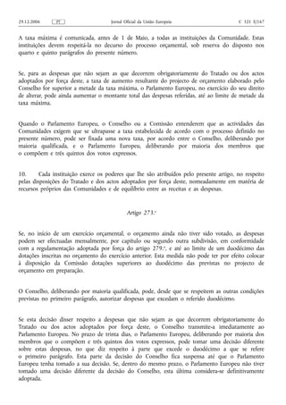 29.12.2006     PT                    Jornal Oficial da União Europeia                    C 321 E/167


A taxa máxima é comunicada, antes de 1 de Maio, a todas as instituições da Comunidade. Estas
instituições devem respeitá‑la no decurso do processo orçamental, sob reserva do disposto nos
quarto e quinto parágrafos do presente número.


Se, para as despesas que não sejam as que decorrem obrigatoriamente do Tratado ou dos actos
adoptados por força deste, a taxa de aumento resultante do projecto de orçamento elaborado pelo
Conselho for superior a metade da taxa máxima, o Parlamento Europeu, no exercício do seu direito
de alterar, pode ainda aumentar o montante total das despesas referidas, até ao limite de metade da
taxa máxima.


Quando o Parlamento Europeu, o Conselho ou a Comissão entenderem que as actividades das
Comunidades exigem que se ultrapasse a taxa estabelecida de acordo com o processo definido no
presente número, pode ser fixada uma nova taxa, por acordo entre o Conselho, deliberando por
maioria qualificada, e o Parlamento Europeu, deliberando por maioria dos membros que
o compõem e três quintos dos votos expressos.


10.      Cada instituição exerce os poderes que lhe são atribuídos pelo presente artigo, no respeito
pelas disposições do Tratado e dos actos adoptados por força deste, nomeadamente em matéria de
recursos próprios das Comunidades e de equilíbrio entre as receitas e as despesas.


                                             Artigo 273.o


Se, no início de um exercício orçamental, o orçamento ainda não tiver sido votado, as despesas
podem ser efectuadas mensalmente, por capítulo ou segundo outra subdivisão, em conformidade
com a regulamentação adoptada por força do artigo 279.o, e até ao limite de um duodécimo das
dotações inscritas no orçamento do exercício anterior. Esta medida não pode ter por efeito colocar
à disposição da Comissão dotações superiores ao duodécimo das previstas no projecto de
orçamento em preparação.


O Conselho, deliberando por maioria qualificada, pode, desde que se respeitem as outras condições
previstas no primeiro parágrafo, autorizar despesas que excedam o referido duodécimo.


Se esta decisão disser respeito a despesas que não sejam as que decorrem obrigatoriamente do
Tratado ou dos actos adoptados por força deste, o Conselho transmite‑a imediatamente ao
Parlamento Europeu. No prazo de trinta dias, o Parlamento Europeu, deliberando por maioria dos
membros que o compõem e três quintos dos votos expressos, pode tomar uma decisão diferente
sobre estas despesas, no que diz respeito à parte que excede o duodécimo a que se refere
o primeiro parágrafo. Esta parte da decisão do Conselho fica suspensa até que o Parlamento
Europeu tenha tomado a sua decisão. Se, dentro do mesmo prazo, o Parlamento Europeu não tiver
tomado uma decisão diferente da decisão do Conselho, esta última considera‑se definitivamente
adoptada.
 