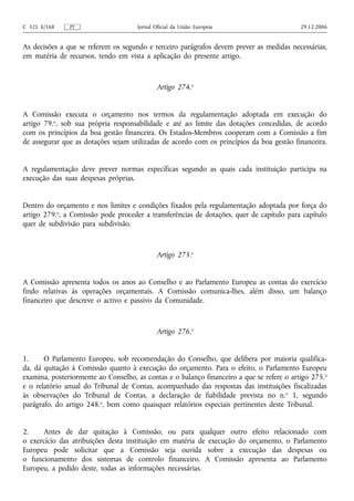 C 321 E/168    PT                     Jornal Oficial da União Europeia                      29.12.2006


As decisões a que se referem os segundo e terceiro parágrafos devem prever as medidas necessárias,
em matéria de recursos, tendo em vista a aplicação do presente artigo.



                                              Artigo 274.o


A Comissão executa o orçamento nos termos da regulamentação adoptada em execução do
artigo 79.o, sob sua própria responsabilidade e até ao limite das dotações concedidas, de acordo
com os princípios da boa gestão financeira. Os Estados-Membros cooperam com a Comissão a fim
de assegurar que as dotações sejam utilizadas de acordo com os princípios da boa gestão financeira.


A regulamentação deve prever normas específicas segundo as quais cada instituição participa na
execução das suas despesas próprias.


Dentro do orçamento e nos limites e condições fixados pela regulamentação adoptada por força do
artigo 279.o, a Comissão pode proceder a transferências de dotações, quer de capítulo para capítulo
quer de subdivisão para subdivisão.



                                              Artigo 275.o


A Comissão apresenta todos os anos ao Conselho e ao Parlamento Europeu as contas do exercício
findo relativas às operações orçamentais. A Comissão comunica‑lhes, além disso, um balanço
financeiro que descreve o activo e passivo da Comunidade.



                                              Artigo 276.o


1.     O Parlamento Europeu, sob recomendação do Conselho, que delibera por maioria qualifica-
da, dá quitação à Comissão quanto à execução do orçamento. Para o efeito, o Parlamento Europeu
examina, posteriormente ao Conselho, as contas e o balanço financeiro a que se refere o artigo 275. o
e o relatório anual do Tribunal de Contas, acompanhado das respostas das instituições fiscalizadas
às observações do Tribunal de Contas, a declaração de fiabilidade prevista no n. o 1, segundo
parágrafo, do artigo 248.o, bem como quaisquer relatórios especiais pertinentes deste Tribunal.


2.    Antes de dar quitação à Comissão, ou para qualquer outro efeito relacionado com
o exercício das atribuições desta instituição em matéria de execução do orçamento, o Parlamento
Europeu pode solicitar que a Comissão seja ouvida sobre a execução das despesas ou
o funcionamento dos sistemas de controlo financeiro. A Comissão apresenta ao Parlamento
Europeu, a pedido deste, todas as informações necessárias.
 