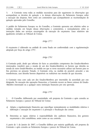 29.12.2006     PT                   Jornal Oficial da União Europeia                  C 321 E/169


3.     A Comissão toma todas as medidas necessárias para dar seguimento às observações que
acompanham as decisões de quitação e às demais observações do Parlamento Europeu sobre
a execução das despesas, bem como aos comentários que acompanharem as recomendações de
quitação aprovadas pelo Conselho.


A pedido do Parlamento Europeu ou do Conselho, a Comissão apresenta um relatório sobre as
medidas tomadas em função dessas observações e comentários, e nomeadamente sobre as
instruções dadas aos serviços encarregados da execução do orçamento. Esses relatórios são
igualmente enviados ao Tribunal de Contas.


                                            Artigo 277.o


O orçamento é elaborado na unidade de conta fixada em conformidade com a regulamentação
adoptada por força do artigo 279.o.


                                            Artigo 278.o


A Comissão pode, desde que informe do facto as autoridades competentes dos Estados-Membros
interessados, transferir para a moeda de um dos Estados-Membros os haveres que detenha na
moeda de outro Estado-Membro, na medida em que se torne necessário utilizar tais haveres para os
fins previstos no presente Tratado. A Comissão evita, na medida do possível, proceder a tais
transferências, caso detenha haveres disponíveis ou realizáveis nas moedas de que necessita.


A Comissão trata com cada um dos Estados-Membros por intermédio da autoridade por este
designada. Na execução das operações financeiras, a Comissão recorre ao Banco emissor do Estado-
-Membro interessado ou a qualquer outra instituição financeira por este aprovada.


                                            Artigo 279.o


1.    O Conselho, deliberando por unanimidade, sob proposta da Comissão e após consulta ao
Parlamento Europeu e parecer do Tribunal de Contas:


a)   Adopta a regulamentação financeira que especifique nomeadamente as modalidades relativas à
     elaboração e execução do orçamento e à prestação e fiscalização das contas;


b)   Determina as regras relativas à responsabilidade dos auditores financeiros, dos gestores
     orçamentais e dos contabilistas, assim como ao seu controlo.


A partir de 1 de Janeiro de 2007, o Conselho delibera por maioria qualificada, sob proposta da
Comissão e após consulta ao Parlamento Europeu e parecer do Tribunal de Contas.
 