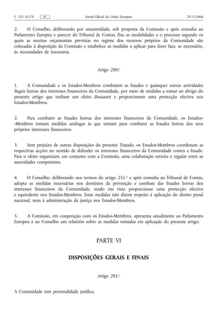 C 321 E/170    PT                    Jornal Oficial da União Europeia                      29.12.2006


2.     O Conselho, deliberando por unanimidade, sob proposta da Comissão e após consulta ao
Parlamento Europeu e parecer do Tribunal de Contas, fixa as modalidades e o processo segundo os
quais as receitas orçamentais previstas no regime dos recursos próprios da Comunidade são
colocadas à disposição da Comissão e estabelece as medidas a aplicar para fazer face, se necessário,
às necessidades de tesouraria.


                                             Artigo 280.o


1.      A Comunidade e os Estados-Membros combatem as fraudes e quaisquer outras actividades
ilegais lesivas dos interesses financeiros da Comunidade, por meio de medidas a tomar ao abrigo do
presente artigo que tenham um efeito dissuasor e proporcionem uma protecção efectiva nos
Estados-Membros.


2.     Para combater as fraudes lesivas dos interesses financeiros da Comunidade, os Estados-
-Membros tomam medidas análogas às que tomam para combater as fraudes lesivas dos seus
próprios interesses financeiros.


3.     Sem prejuízo de outras disposições do presente Tratado, os Estados-Membros coordenam as
respectivas acções no sentido de defender os interesses financeiros da Comunidade contra a fraude.
Para o efeito organizam, em conjunto com a Comissão, uma colaboração estreita e regular entre as
autoridades competentes.


4.      O Conselho, deliberando nos termos do artigo 251.o e após consulta ao Tribunal de Contas,
adopta as medidas necessárias nos domínios da prevenção e combate das fraudes lesivas dos
interesses financeiros da Comunidade, tendo em vista proporcionar uma protecção efectiva
e equivalente nos Estados-Membros. Estas medidas não dizem respeito à aplicação do direito penal
nacional, nem à administração da justiça nos Estados-Membros.


5.    A Comissão, em cooperação com os Estados-Membros, apresenta anualmente ao Parlamento
Europeu e ao Conselho um relatório sobre as medidas tomadas em aplicação do presente artigo.



                                            PARTE VI

                            DISPOSIÇÕES GERAIS E FINAIS


                                             Artigo 281.o


A Comunidade tem personalidade jurídica.
 